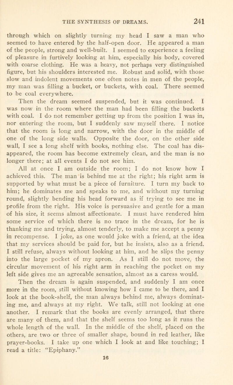 through which on slightly turning my head I saw a man who seemed to have entered by the half-open door. He appeared a man of the people, strong and well-built. I seemed to experience a feeling of pleasure in furtively looking at him, especially his body, covered with coarse clothing. He was a heavy, not perhaps very distinguished figure, but his shoulders interested me. Robust and solid, with those slow and indolent movements one often notes in men of the people, my man was filling a bucket, or buckets, with coal. There seemed to be coal everywhere. Then the dream seemed suspended, but it was continued. I was now in the room where the man had been filling the buckets with coal. I do not remember getting up from the position I was in, nor entering the room, but I suddenly saw myself there. I notice that the room is long and narrow, with the door in the middle of one of the long side walls. Opposite the door, on the other side wall, I see a long shelf with books, nothing else. The coal has dis¬ appeared, the room has become extremely clean, and the man is no longer there; at all events I do not see him. All at once I am outside the room; I do not know how I achieved this. The man is behind me at the right; his right arm is supported by what must be a piece of furniture. I turn my back to him; he dominates me and speaks to me, and without my turning round, slightly bending his head forward as if trying to see me in profile from the right. His voice is persuasive and gentle for a man of his size, it seems almost affectionate. I must have rendered him some service of which there is no trace in the dream, for he is thanking me and trying, almost tenderly, to make me accept a penny in recompense. I joke, as one would joke with a friend, at the idea that my services should be paid for, but he insists, also as a friend. I still refuse, always without looking at him, and he slips the penny into the large pocket of my apron. As I still do not move, the circular movement of his right arm in reaching the pocket on my left side gives me an agreeable sensation, almost as a caress would. Then the dream is again suspended, and suddenly I am once more in the room, still without knowing how I came to be there, and I look at the book-shelf, the man always behind me, always dominat¬ ing me, and always at my right. We talk, still not looking at one another. I remark that the books are evenly arranged, that there are many of them, and that the shelf seems too long as it runs the whole length of the wall. In the middle of the shelf, placed on the others, are two or three of smaller shape, bound in red leather, like prayer-books. I take up one which I look at and like touching; I read a title: “Epiphany.” 16