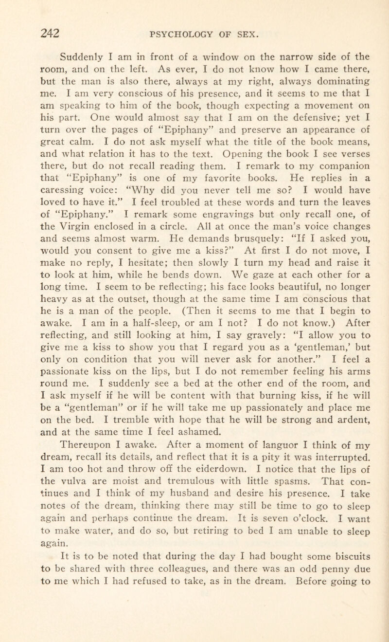 Suddenly I am in front of a window on the narrow side of the room, and on the left. As ever, I do not know how I came there, but the man is also there, always at my right, always dominating me. I am very conscious of his presence, and it seems to me that I am speaking to him of the book, though expecting a movement on his part. One would almost say that I am on the defensive; yet I turn over the pages of “Epiphany” and preserve an appearance of great calm. I do not ask myself what the title of the book means, and what relation it has to the text. Opening the book I see verses there, but do not recall reading them. I remark to my companion that “Epiphany” is one of my favorite books. He replies in a caressing voice: “Why did you never tell me so? I would have loved to have it.” I feel troubled at these words and turn the leaves of “Epiphany.” I remark some engravings but only recall one, of the Virgin enclosed in a circle. All at once the man’s voice changes and seems almost warm. He demands brusquely: “If I asked you, would you consent to give me a kiss?” At first I do not move, I make no reply, I hesitate; then slowly I turn my head and raise it to look at him, while he bends down. We gaze at each other for a long time. I seem to be reflecting; his face looks beautiful, no longer heavy as at the outset, though at the same time I am conscious that he is a man of the people. (Then it seems to me that I begin to awake. I am in a half-sleep, or am I not? I do not know.) After reflecting, and still looking at him, I say gravely: “I allow you to give me a kiss to show you that I regard you as a ‘gentleman,’ but only on condition that you will never ask for another.” I feel a passionate kiss on the lips, but I do not remember feeling his arms round me. I suddenly see a bed at the other end of the room, and I ask myself if he will be content wTith that burning kiss, if he will be a “gentleman” or if he will take me up passionately and place me on the bed. I tremble with hope that he will be strong and ardent, and at the same time I feel ashamed. Thereupon I awake. After a moment of languor I think of my dream, recall its details, and reflect that it is a pity it was interrupted. I am too hot and throw off the eiderdown. I notice that the lips of the vulva are moist and tremulous with little spasms. That con¬ tinues and I think of my husband and desire his presence. I take notes of the dream, thinking there may still be time to go to sleep again and perhaps continue the dream. It is seven o’clock. I want to make water, and do so, but retiring to bed I am unable to sleep again. It is to be noted that during the day I had bought some biscuits to be shared with three colleagues, and there was an odd penny due to me which I had refused to take, as in the dream. Before going to
