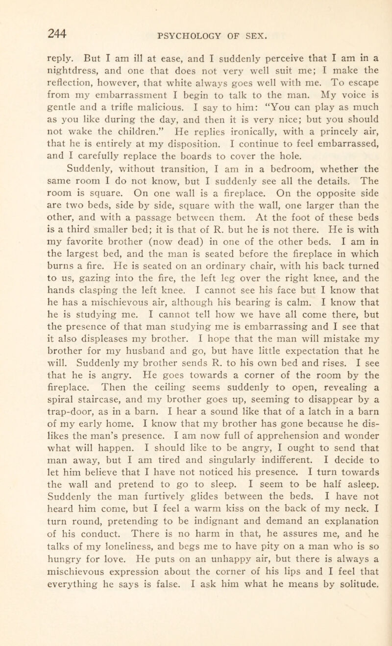 reply. But I am ill at ease, and I suddenly perceive that I am in a nightdress, and one that does not very well suit me; I make the reflection, however, that white always goes well with me. To escape from my embarrassment I begin to talk to the man. My voice is gentle and a trifle malicious. I say to him: “You can play as much as you like during the day, and then it is very nice; but you should not wake the children.” He replies ironically, with a princely air, that he is entirely at my disposition. I continue to feel embarrassed, and I carefully replace the boards to cover the hole. Suddenly, without transition, I am in a bedroom, whether the same room I do not know, but I suddenly see all the details. The room is square. On one wall is a fireplace. On the opposite side are two beds, side by side, square with the wall, one larger than the other, and with a passage between them. At the foot of these beds is a third smaller bed; it is that of R. but he is not there. He is with my favorite brother (now dead) in one of the other beds. I am in the largest bed, and the man is seated before the fireplace in which burns a fire. He is seated on an ordinary chair, with his back turned to us, gazing into the fire, the left leg over the right knee, and the hands clasping the left knee. I cannot see his face but I know that he has a mischievous air, although his bearing is calm. I know that he is studying me. I cannot tell how we have all come there, but the presence of that man studying me is embarrassing and I see that it also displeases my brother. I hope that the man will mistake my brother for my husband and go, but have little expectation that he will. Suddenly my brother sends R. to his own bed and rises. I see that he is angry. He goes towards a corner of the room by the fireplace. Then the ceiling seems suddenly to open, revealing a spiral staircase, and my brother goes up, seeming to disappear by a trap-door, as in a barn. I hear a sound like that of a latch in a barn of my early home. I know that my brother has gone because he dis¬ likes the man’s presence. I am now full of apprehension and wonder what will happen. I should like to be angry, I ought to send that man away, but I am tired and singularly indifferent. I decide to let him believe that I have not noticed his presence. I turn towards the wall and pretend to go to sleep. I seem to be half asleep. Suddenly the man furtively glides between the beds. I have not heard him come, but I feel a warm kiss on the back of my neck. I turn round, pretending to be indignant and demand an explanation of his conduct. There is no harm in that, he assures me, and he talks of my loneliness, and begs me to have pity on a man who is so hungry for love. He puts on an unhappy air, but there is always a mischievous expression about the corner of his lips and I feel that everything he says is false. I ask him what he means by solitude.