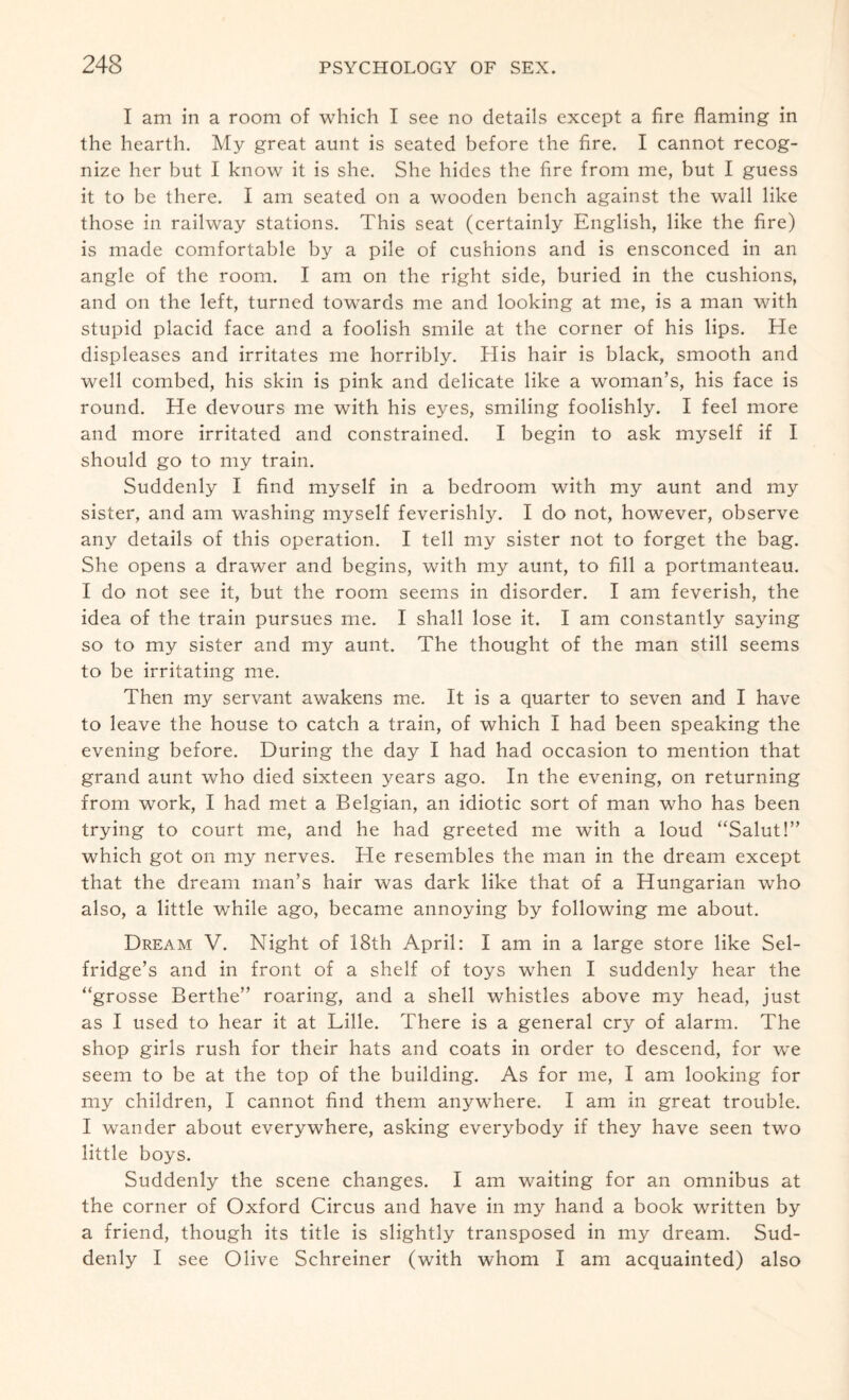 I am in a room of which I see no details except a fire flaming in the hearth. My great aunt is seated before the fire. I cannot recog¬ nize her but I know it is she. She hides the fire from me, but I guess it to be there. I am seated on a wooden bench against the wall like those in railway stations. This seat (certainly English, like the fire) is made comfortable by a pile of cushions and is ensconced in an angle of the room. I am on the right side, buried in the cushions, and on the left, turned towards me and looking at me, is a man with stupid placid face and a foolish smile at the corner of his lips. He displeases and irritates me horribly. His hair is black, smooth and well combed, his skin is pink and delicate like a woman’s, his face is round. He devours me with his eyes, smiling foolishly. I feel more and more irritated and constrained. I begin to ask myself if I should go to my train. Suddenly I find myself in a bedroom with my aunt and my sister, and am washing myself feverishly. I do not, however, observe any details of this operation. I tell my sister not to forget the bag. She opens a drawer and begins, with my aunt, to fill a portmanteau. I do not see it, but the room seems in disorder. I am feverish, the idea of the train pursues me. I shall lose it. I am constantly saying so to my sister and my aunt. The thought of the man still seems to be irritating me. Then my servant awakens me. It is a quarter to seven and I have to leave the house to catch a train, of which I had been speaking the evening before. During the day I had had occasion to mention that grand aunt who died sixteen years ago. In the evening, on returning from work, I had met a Belgian, an idiotic sort of man who has been trying to court me, and he had greeted me with a loud “Salut!” which got on my nerves. He resembles the man in the dream except that the dream man’s hair was dark like that of a Hungarian who also, a little while ago, became annoying by following me about. Dream V. Night of 18th April: I am in a large store like Sel¬ fridge’s and in front of a shelf of toys when I suddenly hear the “grosse Berthe” roaring, and a shell whistles above my head, just as I used to hear it at Lille. There is a general cry of alarm. The shop girls rush for their hats and coats in order to descend, for we seem to be at the top of the building. As for me, I am looking for my children, I cannot find them anywhere. I am in great trouble. I wander about everywhere, asking everybody if they have seen two little boys. Suddenly the scene changes. I am waiting for an omnibus at the corner of Oxford Circus and have in my hand a book written by a friend, though its title is slightly transposed in my dream. Sud¬ denly I see Olive Schreiner (with whom I am acquainted) also
