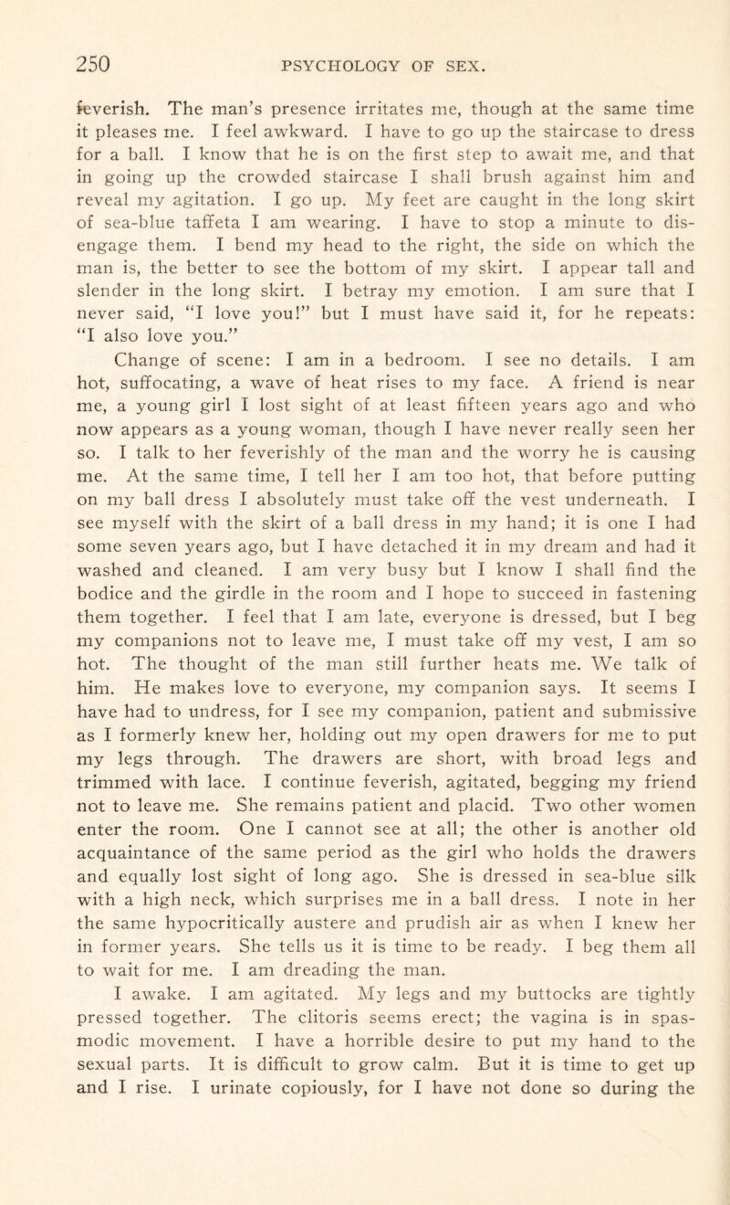 feverish. The man’s presence irritates me, though at the same time it pleases me. I feel awkward. I have to go up the staircase to dress for a ball. I know that he is on the first step to await me, and that in going up the crowded staircase I shall brush against him and reveal my agitation. I go up. My feet are caught in the long skirt of sea-blue taffeta I am wearing. I have to stop a minute to dis¬ engage them. I bend my head to the right, the side on which the man is, the better to see the bottom of my skirt. I appear tall and slender in the long skirt. I betray my emotion. I am sure that I never said, “I love you!” but I must have said it, for he repeats: “I also love you.” Change of scene: I am in a bedroom. I see no details. I am hot, suffocating, a wave of heat rises to my face. A friend is near me, a young girl I lost sight of at least fifteen years ago and who now appears as a young woman, though I have never really seen her so. I talk to her feverishly of the man and the worry he is causing me. At the same time, I tell her I am too hot, that before putting on my ball dress I absolutely must take off the vest underneath. I see myself with the skirt of a ball dress in my hand; it is one I had some seven years ago, but I have detached it in my dream and had it washed and cleaned. I am very busy but I know I shall find the bodice and the girdle in the room and I hope to succeed in fastening them together. I feel that I am late, everyone is dressed, but I beg my companions not to leave me, I must take off my vest, I am so hot. The thought of the man still further heats me. We talk of him. He makes love to everyone, my companion says. It seems I have had to undress, for I see my companion, patient and submissive as I formerly knew her, holding out my open drawers for me to put my legs through. The drawers are short, with broad legs and trimmed with lace. I continue feverish, agitated, begging my friend not to leave me. She remains patient and placid. Two other women enter the room. One I cannot see at all; the other is another old acquaintance of the same period as the girl who holds the drawers and equally lost sight of long ago. She is dressed in sea-blue silk with a high neck, which surprises me in a ball dress. I note in her the same hypocritically austere and prudish air as when I knew her in former years. She tells us it is time to be ready. I beg them all to wait for me. I am dreading the man. I awake. I am agitated. My legs and my buttocks are tightly pressed together. The clitoris seems erect; the vagina is in spas¬ modic movement. I have a horrible desire to put my hand to the sexual parts. It is difficult to grow calm. But it is time to get up and I rise. I urinate copiously, for I have not done so during the