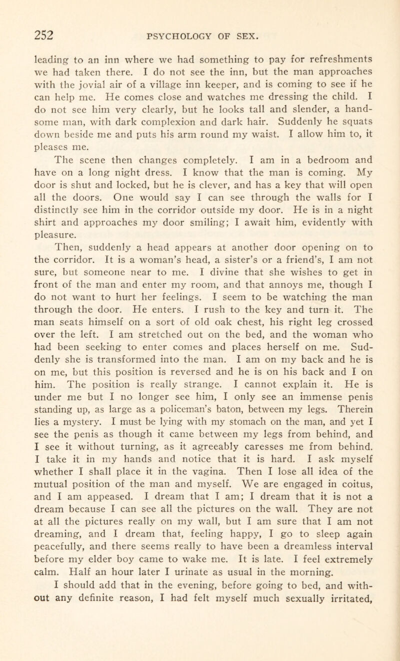leading to an inn where we had something to pay for refreshments we had taken there. I do not see the inn, but the man approaches with the jovial air of a village inn keeper, and is coming to see if he can help me. He comes close and watches me dressing the child. I do not see him very clearly, but he looks tall and slender, a hand¬ some man, with dark complexion and dark hair. Suddenly he squats down beside me and puts his arm round my waist. I allow him to, it pleases me. The scene then changes completely. I am in a bedroom and have on a long night dress. I know that the man is coming. My door is shut and locked, but he is clever, and has a key that will open all the doors. One would say I can see through the walls for I distinctly see him in the corridor outside my door. He is in a night shirt and approaches my door smiling; I await him, evidently with pleasure. Then, suddenly a head appears at another door opening on to the corridor. It is a woman’s head, a sister’s or a friend’s, I am not sure, but someone near to me. I divine that she wishes to get in front of the man and enter my room, and that annoys me, though I do not want to hurt her feelings. I seem to be watching the man through the door. He enters. I rush to the key and turn it. The man seats himself on a sort of old oak chest, his right leg crossed over the left. I am stretched out on the bed, and the woman who had been seeking to enter comes and places herself on me. Sud¬ denly she is transformed into the man. I am on my back and he is on me, but this position is reversed and he is on his back and I on him. The position is really strange. I cannot explain it. He is under me but I no longer see him, I only see an immense penis standing up, as large as a policeman’s baton, between my legs. Therein lies a mystery. I must be lying with my stomach on the man, and yet I see the penis as though it came between my legs from behind, and I see it without turning, as it agreeably caresses me from behind. I take it in my hands and notice that it is hard. I ask myself whether I shall place it in the vagina. Then I lose all idea of the mutual position of the man and myself. We are engaged in coitus, and I am appeased. I dream that I am; I dream that it is not a dream because I can see all the pictures on the wall. They are not at all the pictures really on my wall, but I am sure that I am not dreaming, and I dream that, feeling happy, I go to sleep again peacefully, and there seems really to have been a dreamless interval before my elder boy came to wake me. It is late. I feel extremely calm. Half an hour later I urinate as usual in the morning. I should add that in the evening, before going to bed, and with¬ out any definite reason, I had felt myself much sexually irritated,