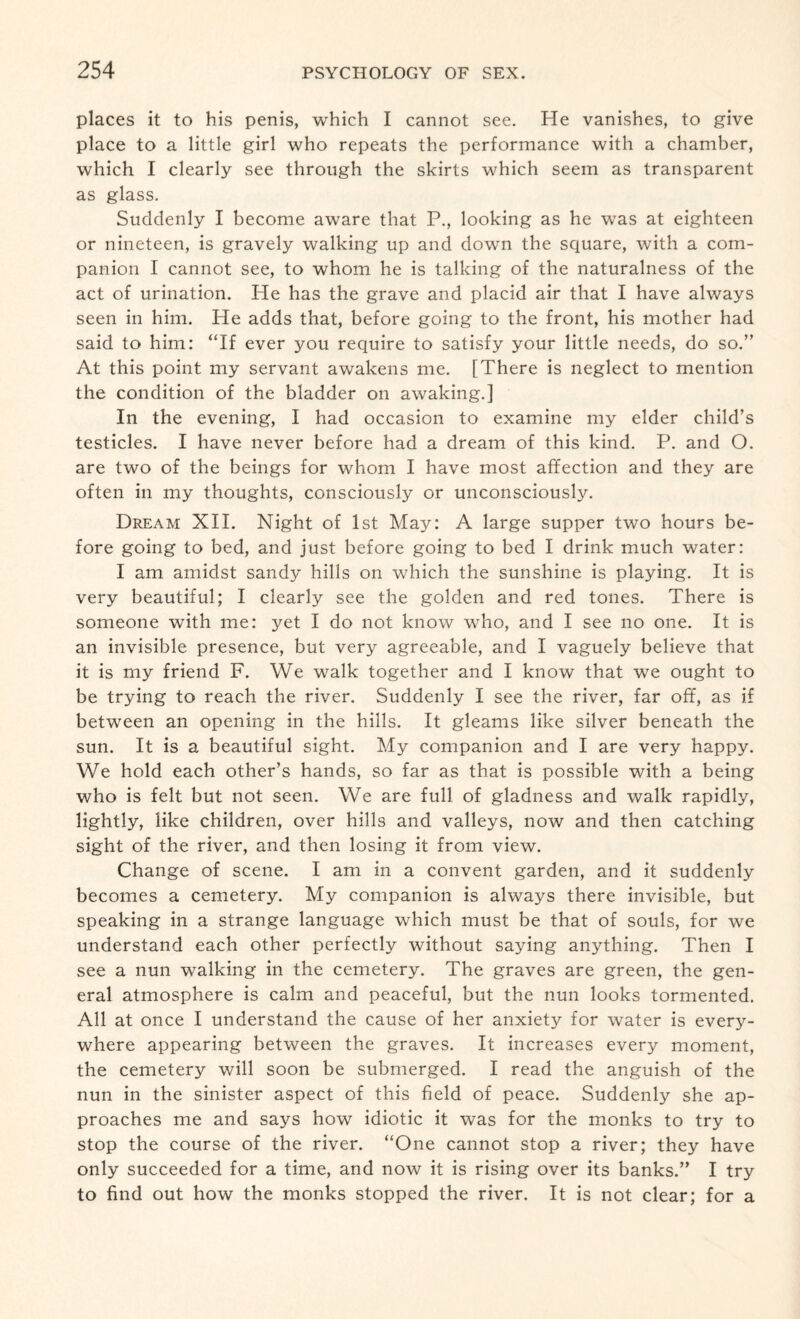 places it to his penis, which I cannot see. He vanishes, to give place to a little girl who repeats the performance with a chamber, which I clearly see through the skirts which seem as transparent as glass. Suddenly I become aware that P., looking as he was at eighteen or nineteen, is gravely walking up and down the square, with a com¬ panion I cannot see, to whom he is talking of the naturalness of the act of urination. He has the grave and placid air that I have always seen in him. He adds that, before going to the front, his mother had said to him: “If ever you require to satisfy your little needs, do so.” At this point my servant awakens me. [There is neglect to mention the condition of the bladder on awaking.] In the evening, I had occasion to examine my elder child’s testicles. I have never before had a dream of this kind. P. and O. are two of the beings for whom I have most affection and they are often in my thoughts, consciously or unconsciously. Dream XII. Night of 1st May: A large supper two hours be¬ fore going to bed, and just before going to bed I drink much water: I am amidst sandy hills on which the sunshine is playing. It is very beautiful; I clearly see the golden and red tones. There is someone with me: yet I do not know who, and I see no one. It is an invisible presence, but very agreeable, and I vaguely believe that it is my friend F. We walk together and I know that we ought to be trying to reach the river. Suddenly I see the river, far off, as if between an opening in the hills. It gleams like silver beneath the sun. It is a beautiful sight. My companion and I are very happy. We hold each other’s hands, so far as that is possible with a being who is felt but not seen. We are full of gladness and walk rapidly, lightly, like children, over hills and valleys, now and then catching sight of the river, and then losing it from view. Change of scene. I am in a convent garden, and it suddenly becomes a cemetery. My companion is always there invisible, but speaking in a strange language which must be that of souls, for we understand each other perfectly without saying anything. Then I see a nun walking in the cemetery. The graves are green, the gen¬ eral atmosphere is calm and peaceful, but the nun looks tormented. All at once I understand the cause of her anxiety for water is every¬ where appearing between the graves. It increases every moment, the cemetery will soon be submerged. I read the anguish of the nun in the sinister aspect of this field of peace. Suddenly she ap¬ proaches me and says how idiotic it was for the monks to try to stop the course of the river. “One cannot stop a river; they have only succeeded for a time, and now it is rising over its banks.” I try to find out how the monks stopped the river. It is not clear; for a