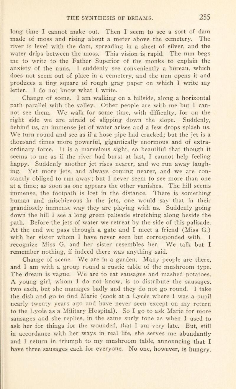 long time I cannot make out. Then I seem to see a sort of dam made of moss and rising about a meter above the cemetery. The river is level with the dam, spreading in a sheet of silver, and the water drips between the moss. This vision is rapid. The nun begs me to write to the Father Superior of the monks to explain the anxiety of the nuns. I suddenly see conveniently a bureau, which does not seem out of place in a cemetery, and the nun opens it and produces a tiny square of rough gray paper on which I write my letter. I do not know what I write. Change of scene. I am walking on a hillside, along a horizontal path parallel with the valley. Other people are with me but I can¬ not see them. We walk for some time, with difficulty, for on the right side we are afraid of slipping down the slope. Suddenly, behind us, an immense jet of water arises and a few drops splash us. We turn round and see as if a hose pipe had cracked; but the jet is a thousand times more powerful, gigantically enormous and of extra¬ ordinary force. It is a marvelous sight, so beautiful that though it seems to me as if the river had burst at last, I cannot help feeling happy. Suddenly another jet rises nearer, and we run away laugh¬ ing. Yet more jets, and always coming nearer, and we are con¬ stantly obliged to run away; but I never seem to see more than one at a time; as soon as one appears the other vanishes. The hill seems immense, the footpath is lost in the distance. There is something human and mischievous in the jets, one would say that in their grandiosely immense way they are playing with us. Suddenly going down the hill I see a long green palisade stretching along beside the path. Before the jets of water we retreat by the side of this palisade. At the end we pass through a gate and I meet a friend (Miss G.) with her sister whom I have never seen but corresponded with. I recognize Miss G. and her sister resembles her. We talk but I remember nothing, if indeed there was anything said. Change of scene. We are in a garden. Many people are there, and I am with a group round a rustic table of the mushroom type. The dream is vague. We are to eat sausages and mashed potatoes. A young girl, whom I do not know, is to distribute the sausages, two each, but she manages badly and they do not go round. I take the dish and go to find Marie (cook at a Lycee where I was a pupil nearly twenty years ago and have never seen except on my return to the Lycee as a Military Hospital). So I go to ask Marie for more sausages and she replies, in the same surly tone as when I used to ask her for things for the wounded, that I am very late. But, still in accordance with her ways in real life, she serves me abundantly and I return in triumph to my mushroom table, announcing that I have three sausages each for everyone. No one, however, is hungry.