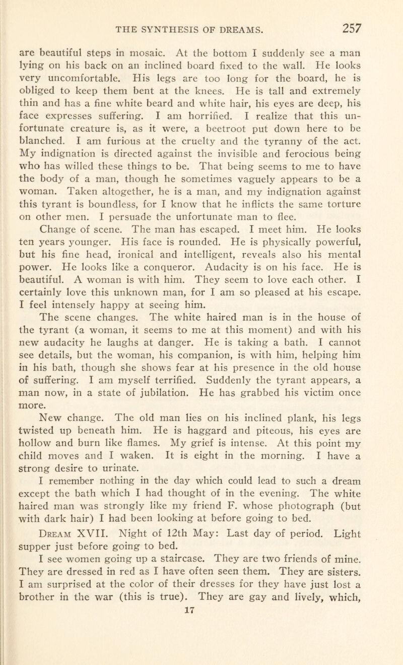 are beautiful steps in mosaic. At the bottom I suddenly see a man lying on his back on an inclined board fixed to the wall. He looks very uncomfortable. His legs are too long for the board, he is obliged to keep them bent at the knees. He is tall and extremely thin and has a fine white beard and white hair, his eyes are deep, his face expresses suffering. I am horrified. I realize that this un¬ fortunate creature is, as it were, a beetroot put down here to be blanched. I am furious at the cruelty and the tyranny of the act. My indignation is directed against the invisible and ferocious being who has willed these things to be. That being seems to me to have the body of a man, though he sometimes vaguely appears to be a woman. Taken altogether, he is a man, and my indignation against this tyrant is boundless, for I know that he inflicts the same torture on other men. I persuade the unfortunate man to flee. Change of scene. The man has escaped. I meet him. He looks ten years younger. His face is rounded. He is physically powerful, but his fine head, ironical and intelligent, reveals also his mental power. He looks like a conqueror. Audacity is on his face. He is beautiful. A woman is with him. They seem to love each other. I certainly love this unknown man, for I am so pleased at his escape. I feel intensely happy at seeing him. The scene changes. The white haired man is in the house of the tyrant (a woman, it seems to me at this moment) and with his new audacity he laughs at danger. He is taking a bath. I cannot see details, but the woman, his companion, is with him, helping him in his bath, though she shows fear at his presence in the old house of suffering. I am myself terrified. Suddenly the tyrant appears, a man now, in a state of jubilation. He has grabbed his victim once more. New change. The old man lies on his inclined plank, his legs twisted up beneath him. He is haggard and piteous, his eyes are hollow and burn like flames. My grief is intense. At this point my child moves and I waken. It is eight in the morning. I have a strong desire to urinate. I remember nothing in the day which could lead to such a dream except the bath which I had thought of in the evening. The white haired man was strongly like my friend F. whose photograph (but with dark hair) I had been looking at before going to bed. Dream XVII. Night of 12th May: Last day of period. Light supper just before going to bed. I see women going up a staircase. They are two friends of mine. They are dressed in red as I have often seen them. They are sisters. I am surprised at the color of their dresses for they have just lost a brother in the war (this is true). They are gay and lively, which, 17