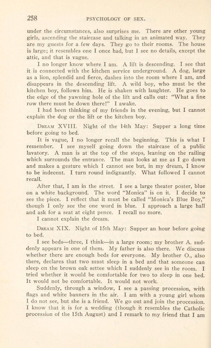 under the circumstances, also surprises me. There are other young girls, ascending the staircase and talking in an animated way. They are my guests for a few days. They go to their rooms. The house is large; it resembles one I once had, but I see no details, except the attic, and that is vague. I no longer know where I am. A lift is descending. I see that it is connected with the kitchen service underground. A dog, large as a lion, splendid and fierce, dashes into the room where I am, and disappears in the descending lift. A wild boy, who must be the kitchen boy, follows him. He is shaken with laughter. He goes to the edge of the yawning hole of the lift and calls out: “What a fine row there must be down there!” I awake. I had been thinking of my friends in the evening, but I cannot explain the dog or the lift or the kitchen boy. Dream XVIII. Night of the 14th May: Supper a long time before going to bed. It is vague, I no longer recall the beginning. This is what I remember. I see myself going down the staircase of a public lavatory. A man is at the top of the steps, leaning on the railing which surrounds the entrance. The man looks at me as I go down and makes a gesture which I cannot see but, in my dream, I know to be indecent. I turn round indignantly. What followed I cannot recall. After that, I am in the street. I see a large theater poster, blue on a white background. The word “Monica” is on it. I decide to see the piece. I reflect that it must be called “Monica’s Blue Boy,” though I only see the one word in blue. I approach a large hall and ask for a seat at eight pence. I recall no more. I cannot explain the dream. Dream XIX. Night of 15th May: Supper an hour before going to bed. I see beds—three, I think—in a large room; my brother A. sud¬ denly appears in one of them. My father is also there. We discuss whether there are enough beds for everyone. My brother O., also there, declares that two must sleep in a bed and that someone can sleep on the brown oak settee which I suddenly see in the room. I tried whether it would be comfortable for two to sleep in one bed. It would not be comfortable. It would not work. Suddenly, through a window, I see a passing procession, with flags and white banners in the air. I am with a young girl whom I do not see, but she is a friend. We go out and join the procession. I know that it is for a wedding (though it resembles the Catholic procession of the 15th August) and I remark to my friend that I am