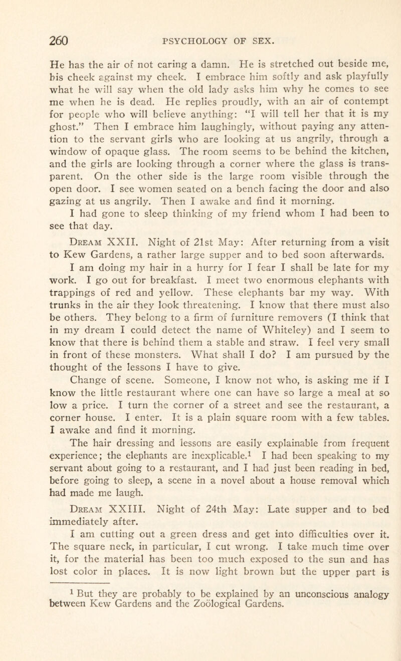 He has the air of not caring a damn. He is stretched out beside me, his cheek against my cheek. I embrace him softly and ask playfully what he will say when the old lady asks him why he comes to see me when he is dead. He replies proudly, with an air of contempt for people who will believe anything: “I will tell her that it is my ghost.” Then I embrace him laughingly, without paying any atten¬ tion to the servant girls who are looking at us angrily, through a window of opaque glass. The room seems to be behind the kitchen, and the girls are looking through a corner where the glass is trans¬ parent. On the other side is the large room visible through the open door. I see women seated on a bench facing the door and also gazing at us angrily. Then I awake and find it morning. I had gone to sleep thinking of my friend whom I had been to see that day. Dream XXII. Night of 21st May: After returning from a visit to Kew Gardens, a rather large supper and to bed soon afterwards. I am doing my hair in a hurry for I fear I shall be late for my work. I go out for breakfast. I meet two enormous elephants with trappings of red and yellow. These elephants bar my way. With trunks in the air they look threatening. I know that there must also be others. They belong to a firm of furniture removers (I think that in my dream I could detect the name of Whiteley) and I seem to know that there is behind them a stable and straw. I feel very small in front of these monsters. What shall I do? I am pursued by the thought of the lessons I have to give. Change of scene. Someone, I know not who, is asking me if I know the little restaurant where one can have so large a meal at so low a price. I turn the corner of a street and see the restaurant, a corner house. I enter. It is a plain square room with a few tables. I awake and find it morning. The hair dressing and lessons are easily explainable from frequent experience; the elephants are inexplicable.1 I had been speaking to my servant about going to a restaurant, and I had just been reading in bed, before going to sleep, a scene in a novel about a house removal which had made me laugh. Dream XXIII. Night of 24th May: Late supper and to bed immediately after. I am cutting out a green dress and get into difficulties over it. The square neck, in particular, I cut wrong. I take much time over it, for the material has been too much exposed to the sun and has lost color in places. It is now light brown but the upper part is 1 But they are probably to be explained by an unconscious analogy between Kew Gardens and the Zoological Gardens.