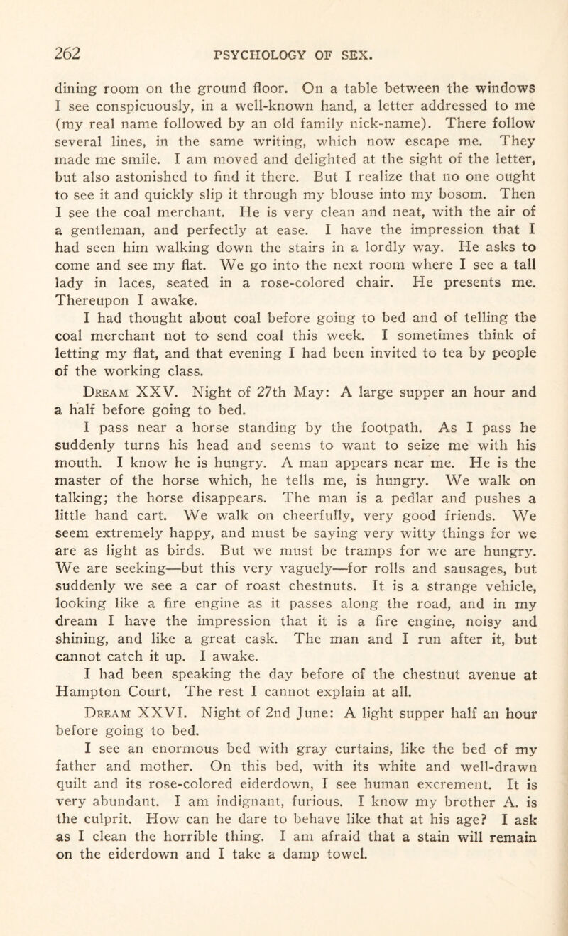 dining room on the ground floor. On a table between the windows I see conspicuously, in a well-known hand, a letter addressed to me (my real name followed by an old family nick-name). There follow several lines, in the same writing, which now escape me. They made me smile. I am moved and delighted at the sight of the letter, but also astonished to find it there. But I realize that no one ought to see it and quickly slip it through my blouse into my bosom. Then I see the coal merchant. He is very clean and neat, with the air of a gentleman, and perfectly at ease. I have the impression that I had seen him walking down the stairs in a lordly way. He asks to come and see my flat. We go into the next room where I see a tall lady in laces, seated in a rose-colored chair. He presents me. Thereupon I awake. I had thought about coal before going to bed and of telling the coal merchant not to send coal this week. I sometimes think of letting my flat, and that evening I had been invited to tea by people of the working class. Dream XXV. Night of 27th May: A large supper an hour and a half before going to bed. I pass near a horse standing by the footpath. As I pass he suddenly turns his head and seems to want to seize me with his mouth. I know he is hungry. A man appears near me. He is the master of the horse which, he tells me, is hungry. We walk on talking; the horse disappears. The man is a pedlar and pushes a little hand cart. We walk on cheerfully, very good friends. We seem extremely happy, and must be saying very witty things for we are as light as birds. But we must be tramps for we are hungry. We are seeking—but this very vaguely—for rolls and sausages, but suddenly we see a car of roast chestnuts. It is a strange vehicle, looking like a fire engine as it passes along the road, and in my dream I have the impression that it is a fire engine, noisy and shining, and like a great cask. The man and I run after it, but cannot catch it up. I awake. I had been speaking the day before of the chestnut avenue at Hampton Court. The rest I cannot explain at all. Dream XXVI. Night of 2nd June: A light supper half an hour before going to bed. I see an enormous bed with gray curtains, like the bed of my father and mother. On this bed, with its white and well-drawn quilt and its rose-colored eiderdown, I see human excrement. It is very abundant. I am indignant, furious. I know my brother A. is the culprit. How can he dare to behave like that at his age? I ask as I clean the horrible thing. I am afraid that a stain will remain on the eiderdown and I take a damp towel.