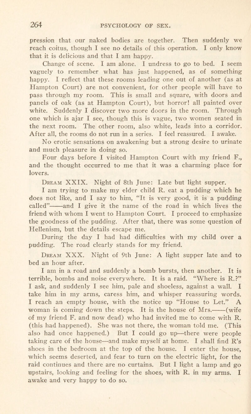 pression that our naked bodies are together. Then suddenly we reach coitus, though I see no details of this operation. I only know that it is delicious and that I am happy. Change of scene. I am alone. I undress to go to bed. I seem vaguely to remember what has just happened, as of something happy. I reflect that these rooms leading one out of another (as at Hampton Court) are not convenient, for other people will have to pass through my room. This is small and square, with doors and panels of oak (as at Hampton Court), but horror! all painted over white. Suddenly I discover two more doors in the room. Through one which is ajar I see, though this is vague, two women seated in the next room. The other room, also white, leads into a corridor. After all, the rooms do not run in a series. I feel reassured. I awake. No erotic sensations on awakening but a strong desire to urinate and much pleasure in doing so. Four days before I visited Hampton Court with my friend F., and the thought occurred to me that it was a charming place for lovers. Dream XXIX. Night of 8th June: Late but light supper. I am trying to make my elder child R. eat a pudding which he does not like, and I say to him, “It is very good, it is a pudding called”-and I give it the name of the road in which lives the friend with whom I went to Hampton Court. I proceed to emphasize the goodness of the pudding. After that, there was some question of Hellenism, but the details escape me. During the day I had had difficulties with my child over a pudding. The road clearly stands for my friend. Dream XXX. Night of 9th June: A light supper late and to bed an hour after. I am in a road and suddenly a bomb bursts, then another. It is terrible, bombs and noise everywhere. It is a raid. “Where is R.?” I ask, and suddenly I see him, pale and shoeless, against a wall. I take him in my arms, caress him, and whisper reassuring words. I reach an empty house, with the notice up “House to Let.” A woman is coming down the steps. It is the house of Mrs.-(wife of my friend F. and now dead) who had invited me to come with R. (this had happened). She was not there, the woman told me. (This also had once happened.) But I could go up—there were people taking care of the house—and make myself at home. I shall find R’s shoes in the bedroom at the top of the house. I enter the house, which seems deserted, and fear to turn on the electric light, for the raid continues and there are no curtains. But I light a lamp and go upstairs, looking and feeling for the shoes, with R. in my arms. I awake and very happy to do so.