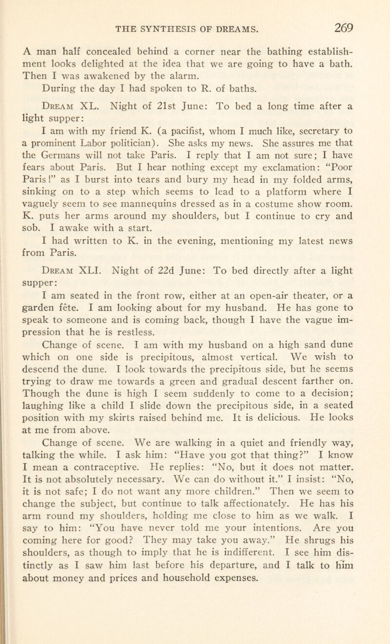 A man half concealed behind a corner near the bathing establish¬ ment looks delighted at the idea that we are going to have a bath. Then I was awakened by the alarm. During the day I had spoken to R. of baths. Dream XL. Night of 21st June: To bed a long time after a light supper: I am with my friend K. (a pacifist, whom I much like, secretary to a prominent Labor politician). She asks my news. She assures me that the Germans will not take Paris. I reply that I am not sure; I have fears about Paris. But I hear nothing except my exclamation: “Poor Paris !” as I burst into tears and bury my head in my folded arms, sinking on to a step which seems to lead to a platform where I vaguely seem to see mannequins dressed as in a costume show room. K. puts her arms around my shoulders, but I continue to cry and sob. I awake with a start. I had written to K. in the evening, mentioning my latest news from Paris. Dream XLI. Night of 22d June: To bed directly after a light supper: I am seated in the front row, either at an open-air theater, or a garden fete. I am looking about for my husband. He has gone to speak to someone and is coming back, though I have the vague im¬ pression that he is restless. Change of scene. I am with my husband on a high sand dune which on one side is precipitous, almost vertical. We wish to descend the dune. I look towards the precipitous side, but he seems trying to draw me towards a green and gradual descent farther on. Though the dune is high I seem suddenly to come to a decision; laughing like a child I slide down the precipitous side, in a seated position with my skirts raised behind me. It is delicious. He looks at me from above. Change of scene. We are walking in a quiet and friendly way, talking the while. I ask him: “Have you got that thing?” I know I mean a contraceptive. He replies: “No, but it does not matter. It is not absolutely necessary. We can do without it.” I insist: “No, it is not safe; I do not want any more children.” Then we seem to change the subject, but continue to talk affectionately. He has his arm round my shoulders, holding me close to him as we walk. I say to him: “You have never told me your intentions. Are you coming here for good? They may take you away.” He shrugs his shoulders, as though to imply that he is indifferent. I see him dis¬ tinctly as I saw him last before his departure, and I talk to him about money and prices and household expenses.