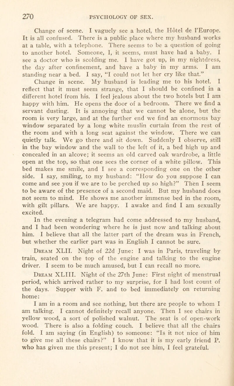 Change of scene. I vaguely see a hotel, the Hotel de l’Europe. It is all confused. There is a public place where my husband works at a table, with a telephone. There seems to be a question of going to another hotel. Someone, I, it seems, must have had a baby. I see a doctor who is scolding me. I have got up, in my nightdress, the day after confinement, and have a baby in my arms. I am standing near a bed. I say, “I could not let her cry like that.” Change in scene. My husband is leading me to his hotel. I reflect that it must seem strange, that I should be confined in a different hotel from his. I feel jealous about the two hotels but I am happy with him. He opens the door of a bedroom. There we find a servant dusting. It is annoying that we cannot be alone, but the room is very large, and at the further end we find an enormous bay window separated by a long white muslin curtain from the rest of the room and with a long seat against the window. There we can quietly talk. We go there and sit down. Suddenly I observe, still in the bay window and the wall to the left of it, a bed high up and concealed in an alcove; it seems an old carved oak wardrobe, a little open at the top, so that one sees the corner of a white pillow. This bed makes me smile, and I see a corresponding one on the other side. I say, smiling, to my husband: “How do you suppose I can come and see you if we are to be perched up so high?” Then I seem to be aware of the presence of a second maid. But my husband does not seem to mind. He shows me another immense bed in the room, with gilt pillars. We are happy. I awake and find I am sexually excited. In the evening a telegram had come addressed to my husband, and I had been wondering where he is just now and talking about him. I believe that all the latter part of the dream was in French, but whether the earlier part was in English I cannot be sure. Dream XLII. Night of 22d June: I was in Paris, traveling by train, seated on the top of the engine and talking to the engine driver. I seem to be much amused, but I can recall no more. Dream XLIII. Night of the 27th June: First night of menstrual period, which arrived rather to my surprise, for I had lost count of the days. Supper with F. and to bed immediately on returning home: I am in a room and see nothing, but there are people to whom I am talking. I cannot definitely recall anyone. Then I see chairs in yellow wood, a sort of polished walnut. The seat is of open-work wood. There is also a folding couch. I believe that all the chairs fold. I am saying (in English) to someone: “Is it not nice of him to give me all these chairs?” I know that it is my early friend P. who has given me this present; I do not see him, I feel grateful.