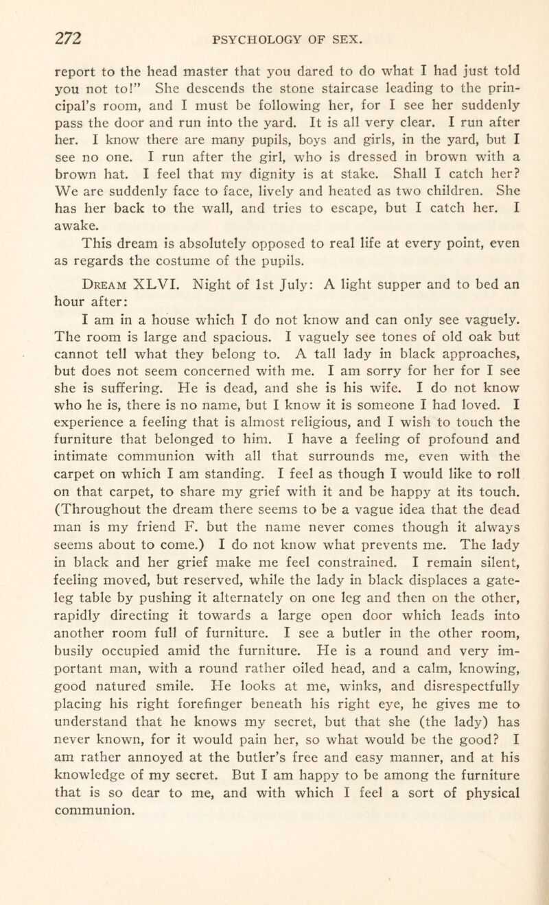 report to the head master that you dared to do what I had just told you not to!” She descends the stone staircase leading to the prin¬ cipal’s room, and I must be following her, for I see her suddenly pass the door and run into the yard. It is all very clear. I run after her. I know there are many pupils, boys and girls, in the yard, but I see no one. I run after the girl, who is dressed in brown with a brown hat. I feel that my dignity is at stake. Shall I catch her? We are suddenly face to face, lively and heated as two children. She has her back to the wall, and tries to escape, but I catch her. I awake. This dream is absolutely opposed to real life at every point, even as regards the costume of the pupils. Dream XLVI. Night of 1st July: A light supper and to bed an hour after: I am in a house which I do not know and can only see vaguely. The room is large and spacious. I vaguely see tones of old oak but cannot tell what they belong to. A tall lady in black approaches, but does not seem concerned with me. I am sorry for her for I see she is suffering. He is dead, and she is his wife. I do not know who he is, there is no name, but I know it is someone I had loved. I experience a feeling that is almost religious, and I wish to touch the furniture that belonged to him. I have a feeling of profound and intimate communion with all that surrounds me, even with the carpet on which I am standing. I feel as though I would like to roll on that carpet, to share my grief with it and be happy at its touch. (Throughout the dream there seems to be a vague idea that the dead man is my friend F. but the name never comes though it always seems about to come.) I do not know what prevents me. The lady in black and her grief make me feel constrained. I remain silent, feeling moved, but reserved, while the lady in black displaces a gate- leg table by pushing it alternately on one leg and then on the other, rapidly directing it towards a large open door which leads into another room full of furniture. I see a butler in the other room, busily occupied amid the furniture. Fie is a round and very im¬ portant man, with a round rather oiled head, and a calm, knowing, good natured smile. He looks at me, winks, and disrespectfully placing his right forefinger beneath his right eye, he gives me to understand that he knows my secret, but that she (the lady) has never known, for it would pain her, so what would be the good? I am rather annoyed at the butler’s free and easy manner, and at his knowledge of my secret. But I am happy to be among the furniture that is so dear to me, and with which I feel a sort of physical communion.