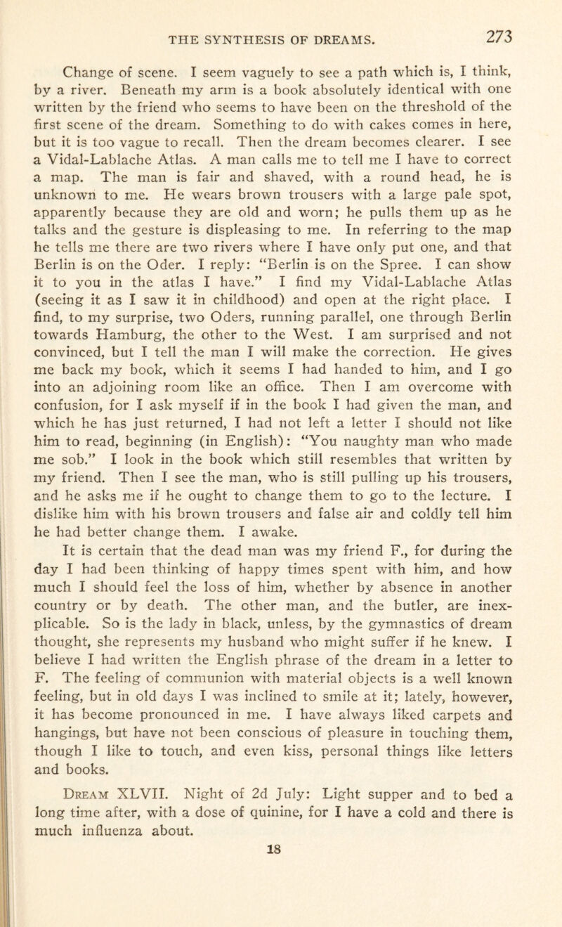 Change of scene. I seem vaguely to see a path which is, I think, by a river. Beneath my arm is a book absolutely identical with one written by the friend who seems to have been on the threshold of the first scene of the dream. Something to do with cakes comes in here, but it is too vague to recall. Then the dream becomes clearer. I see a Vidal-Lablache Atlas. A man calls me to tell me I have to correct a map. The man is fair and shaved, with a round head, he is unknown to me. He wears brown trousers with a large pale spot, apparently because they are old and worn; he pulls them up as he talks and the gesture is displeasing to me. In referring to the map he tells me there are two rivers where I have only put one, and that Berlin is on the Oder. I reply: “Berlin is on the Spree. I can show it to you in the atlas I have.” I find my Vidal-Lablache Atlas (seeing it as I saw it in childhood) and open at the right place. I find, to my surprise, two Oders, running parallel, one through Berlin towards Hamburg, the other to the West. I am surprised and not convinced, but I tell the man I will make the correction. He gives me back my book, which it seems I had handed to him, and I go into an adjoining room like an office. Then I am overcome with confusion, for I ask myself if in the book I had given the man, and which he has just returned, I had not left a letter I should not like him to read, beginning (in English): “You naughty man who made me sob.” I look in the book which still resembles that written by my friend. Then I see the man, who is still pulling up his trousers, and he asks me if he ought to change them to go to the lecture. I dislike him with his brown trousers and false air and coldly tell him he had better change them. I awake. It is certain that the dead man was my friend F., for during the day I had been thinking of happy times spent with him, and how much I should feel the loss of him, whether by absence in another country or by death. The other man, and the butler, are inex¬ plicable. So is the lady in black, unless, by the gymnastics of dream thought, she represents my husband who might suffer if he knew. I believe I had wrritten the English phrase of the dream in a letter to F. The feeling of communion with material objects is a well known feeling, but in old days I was inclined to smile at it; lately, however, it has become pronounced in me. I have always liked carpets and hangings, but have not been conscious of pleasure in touching them, though I like to touch, and even kiss, personal things like letters and books. Dream XLVII. Night of 2d July: Light supper and to bed a long time after, with a dose of quinine, for I have a cold and there is much influenza about. 18