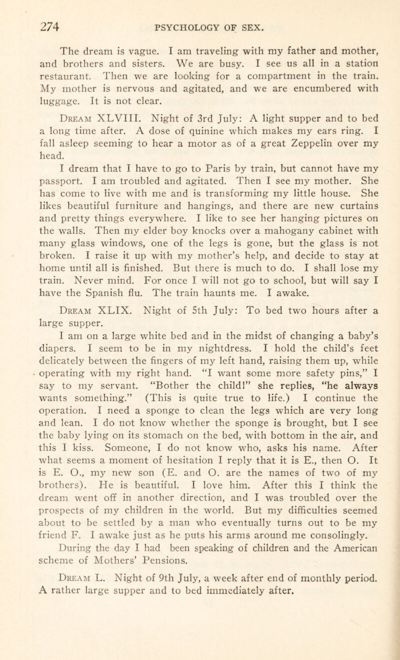 The dream is vague. I am traveling with my father and mother, and brothers and sisters. We are busy. I see us all in a station restaurant. Then we are looking for a compartment in the train. My mother is nervous and agitated, and we are encumbered with luggage. It is not clear. Dream XLVIII. Night of 3rd July: A light supper and to bed a long time after. A dose of quinine which makes my ears ring. I fall asleep seeming to hear a motor as of a great Zeppelin over my head. I dream that I have to go to Paris by train, but cannot have my passport. I am troubled and agitated. Then I see my mother. She has come to live with me and is transforming my little house. She likes beautiful furniture and hangings, and there are new curtains and pretty things everywhere. I like to see her hanging pictures on the walls. Then my elder boy knocks over a mahogany cabinet with many glass windows, one of the legs is gone, but the glass is not broken. I raise it up with my mother’s help, and decide to stay at home until all is finished. But there is much to do. I shall lose my train. Never mind. For once I will not go to school, but will say I have the Spanish flu. The train haunts me. I awake. Dream XLIX. Night of 5th July: To bed two hours after a large supper. I am on a large white bed and in the midst of changing a baby’s diapers. I seem to be in my nightdress. I hold the child’s feet delicately between the fingers of my left hand, raising them up, while operating with my right hand. “I want some more safety pins,” I say to my servant. “Bother the child!” she replies, “he always wants something.” (This is quite true to life.) I continue the operation. I need a sponge to clean the legs which are very long and lean. I do not know whether the sponge is brought, but I see the baby lying on its stomach on the bed, with bottom in the air, and this I kiss. Someone, I do not know who, asks his name. After what seems a moment of hesitation I reply that it is E., then O. It is E. O., my new son (E. and O. are the names of two of my brothers). He is beautiful. I love him. After this I think the dream went off in another direction, and I was troubled over the prospects of my children in the world. But my difficulties seemed about to be settled by a man who eventually turns out to be my friend F. I awake just as he puts his arms around me consolingly. During the day I had been speaking of children and the American scheme of Mothers’ Pensions. Dream L. Night of 9th July, a week after end of monthly period. A rather large supper and to bed immediately after.