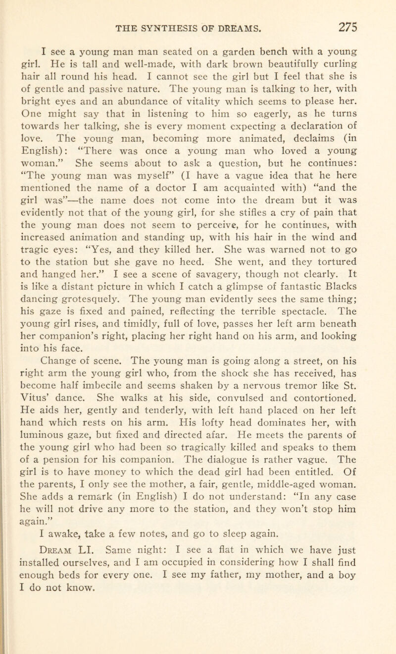 I see a young man man seated on a garden bench with a young girl. He is tall and well-made, with dark brown beautifully curling hair all round his head. I cannot see the girl but I feel that she is of gentle and passive nature. The young man is talking to her, with bright eyes and an abundance of vitality which seems to please her. One might say that in listening to him so eagerly, as he turns towards her talking, she is every moment expecting a declaration of love. The young man, becoming more animated, declaims (in English): “There was once a young man who loved a young woman.” She seems about to ask a question, but he continues: “The young man was myself” (I have a vague idea that he here mentioned the name of a doctor I am acquainted with) “and the girl was”—the name does not come into the dream but it was evidently not that of the young girl, for she stifles a cry of pain that the young man does not seem to perceive, for he continues, with increased animation and standing up, with his hair in the wind and tragic eyes: “Yes, and they killed her. She was warned not to go to the station but she gave no heed. She went, and they tortured and hanged her.” I see a scene of savagery, though not clearly. It is like a distant picture in which I catch a glimpse of fantastic Blacks dancing grotesquely. The young man evidently sees the same thing; his gaze is fixed and pained, reflecting the terrible spectacle. The young girl rises, and timidly, full of love, passes her left arm beneath her companion’s right, placing her right hand on his arm, and looking into his face. Change of scene. The young man is going along a street, on his right arm the young girl who, from the shock she has received, has become half imbecile and seems shaken by a nervous tremor like St. Vitus’ dance. She walks at his side, convulsed and contortioned. He aids her, gently and tenderly, with left hand placed on her left hand which rests on his arm. His lofty head dominates her, with luminous gaze, but fixed and directed afar. He meets the parents of the young girl who had been so tragically killed and speaks to them of a pension for his companion. The dialogue is rather vague. The girl is to have money to which the dead girl had been entitled. Of the parents, I only see the mother, a fair, gentle, middle-aged woman. She adds a remark (in English) I do not understand: “In any case he will not drive any more to the station, and they won’t stop him again.” I awake, take a few notes, and go to sleep again. Dream LI. Same night: I see a flat in which we have just installed ourselves, and I am occupied in considering how I shall find enough beds for every one. I see my father, my mother, and a boy I do not know.