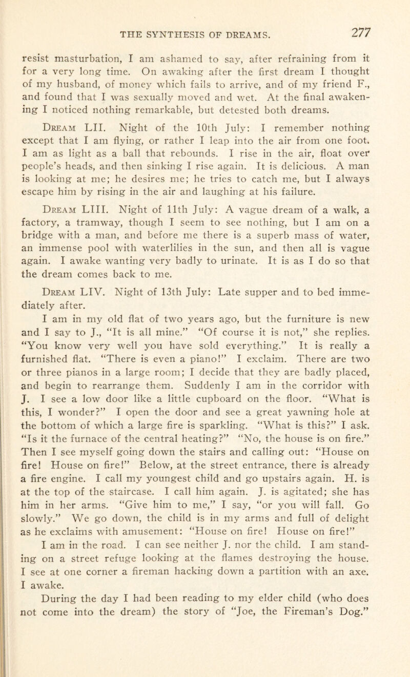 resist masturbation, I am ashamed to say, after refraining from it for a very long time. On awaking after the first dream I thought of my husband, of money which fails to arrive, and of my friend F., and found that I was sexually moved and wet. At the final awaken¬ ing I noticed nothing remarkable, but detested both dreams. Dream LII. Night of the 10th July: I remember nothing except that I am flying, or rather I leap into the air from one foot. I am as light as a ball that rebounds. I rise in the air, float over people’s heads, and then sinking I rise again. It is delicious. A man is looking at me; he desires me; he tries to catch me, but I always escape him by rising in the air and laughing at his failure. Dream LIII. Night of 11th July: A vague dream of a walk, a factory, a tramway, though I seem to see nothing, but I am on a bridge with a man, and before me there is a superb mass of water, an immense pool with waterlilies in the sun, and then all is vague again. I awake wanting very badly to urinate. It is as I do so that the dream comes back to me. Dream LIV. Night of 13th July: Late supper and to bed imme¬ diately after. I am in my old flat of two years ago, but the furniture is new and I say to J., “It is all mine.” “Of course it is not,” she replies. “You know very well you have sold everything.” It is really a furnished flat. “There is even a piano!” I exclaim. There are two or three pianos in a large room; I decide that they are badly placed, and begin to rearrange them. Suddenly I am in the corridor with J. I see a low door like a little cupboard on the floor. “What is this, I wonder?” I open the door and see a great yawning hole at the bottom of which a large fire is sparkling. “What is this?” I ask. “Is it the furnace of the central heating?” “No, the house is on fire.” Then I see myself going down the stairs and calling out: “House on fire! House on fire!” Below, at the street entrance, there is already a fire engine. I call my youngest child and go upstairs again. H. is at the top of the staircase. I call him again. J. is agitated; she has him in her arms. “Give him to me,” I say, “or you will fall. Go slowly.” We go down, the child is in my arms and full of delight as he exclaims with amusement: “House on fire! House on fire!” I am in the road. I can see neither J. nor the child. I am stand¬ ing on a street refuge looking at the flames destroying the house. I see at one corner a fireman hacking down a partition with an axe. I awake. During the day I had been reading to my elder child (who does not come into the dream) the story of “Joe, the Fireman’s Dog.”