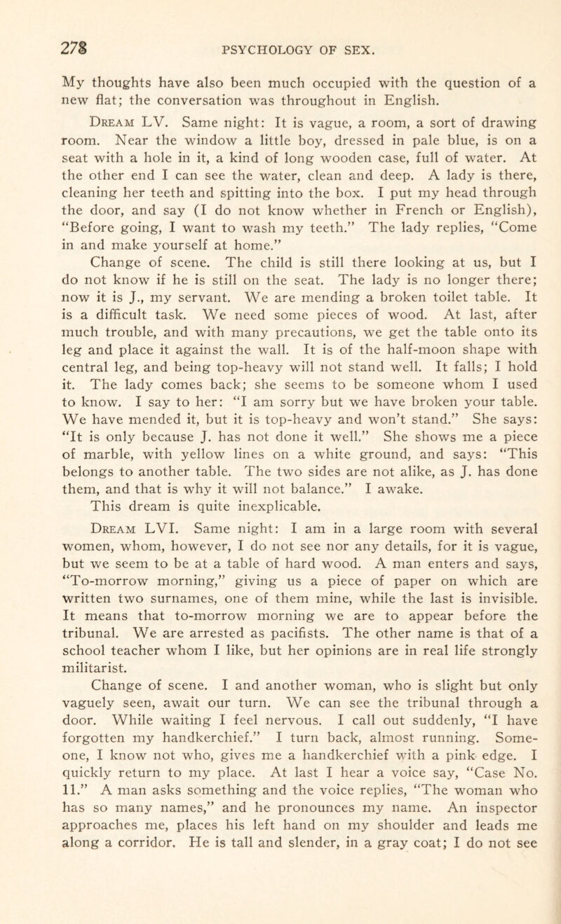 My thoughts have also been much occupied with the question of a new flat; the conversation was throughout in English. Dream LV. Same night: It is vague, a room, a sort of drawing room. Near the window a little boy, dressed in pale blue, is on a seat with a hole in it, a kind of long wooden case, full of water. At the other end I can see the water, clean and deep. A lady is there, cleaning her teeth and spitting into the box. I put my head through the door, and say (I do not know whether in French or English), “Before going, I want to wash my teeth.” The lady replies, “Come in and make yourself at home.” Change of scene. The child is still there looking at us, but I do not know if he is still on the seat. The lady is no longer there; now it is J., my servant. We are mending a broken toilet table. It is a difficult task. We need some pieces of wood. At last, after much trouble, and with many precautions, we get the table onto its leg and place it against the wall. It is of the half-moon shape with central leg, and being top-heavy will not stand well. It falls; I hold it. The lady comes back; she seems to be someone whom I used to know. I say to her: “I am sorry but we have broken your table. We have mended it, but it is top-heavy and won’t stand.” She says: “It is only because J. has not done it well.” She shows me a piece of marble, with yellow lines on a white ground, and says: “This belongs to another table. The two sides are not alike, as J. has done them, and that is why it will not balance.” I awake. This dream is quite inexplicable. Dream LVI. Same night: I am in a large room with several women, whom, however, I do not see nor any details, for it is vague, but we seem to be at a table of hard wood. A man enters and says, “To-morrow morning,” giving us a piece of paper on which are written two surnames, one of them mine, while the last is invisible. It means that to-morrow morning we are to appear before the tribunal. We are arrested as pacifists. The other name is that of a school teacher whom I like, but her opinions are in real life strongly militarist. Change of scene. I and another woman, who is slight but only vaguely seen, await our turn. We can see the tribunal through a door. While waiting I feel nervous. I call out suddenly, “I have forgotten my handkerchief.” I turn back, almost running. Some¬ one, I know not who, gives me a handkerchief with a pink edge. I quickly return to my place. At last I hear a voice say, “Case No. 11.” A man asks something and the voice replies, “The woman who has so many names,” and he pronounces my name. An inspector approaches me, places his left hand on my shoulder and leads me along a corridor. He is tall and slender, in a gray coat; I do not see