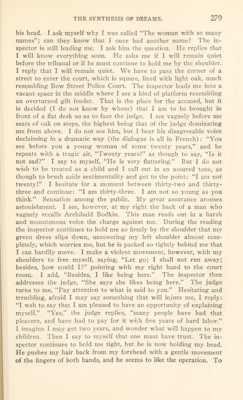his head. I ask myself why I was called “The woman with so many names”; can they know that I once had another name? The in¬ spector is still leading me. I ask him the question. He replies that I will know everything soon. He asks me if I will remain quiet before the tribunal or if he must continue to hold me by the shoulder. I reply that I will remain quiet. We have to pass the corner of a street to enter the court, which is square, lined with light oak, much resembling Bow Street Police Court. The inspector leads me into a vacant space in the middle where I see a kind of platform resembling an overturned gilt fender. That is the place for the accused, but it is decided (I do not know by whom) that I am to be brought in front of a flat desk so as to face the judge. I see vaguely before me seats of oak on steps, the highest being that of the judge dominating me from above. I do not see him, but I hear his disagreeable voice declaiming in a dramatic way (the dialogue is all in French): “You see before you a young woman of some twenty years,” and he repeats with a tragic air, “Twenty years!” as though to say, “Is it not sad?” I say to myself, “He is very flattering.” But I do not wish to be treated as a child and I call out in an assured tone, as though to brush aside sentimentality and get to the point: “I am not twenty!” I hesitate for a moment between thirty-two and thirty- three and continue: “I am thirty-three. I am not so young as you think.” Sensation among the public. My great assurance arouses astonishment. I see, however, at my right the back of a man who vaguely recalls Archibald Bodkin. This man reads out in a harsh and monotonous voice the charge against me. During the reading the inspector continues to hold me so hrmly by the shoulder that my green dress slips down, uncovering my left shoulder almost com¬ pletely, which worries me, but he is packed so tightly behind me that I can hardily move. I make a violent movement, however, with my shoulders to free myself, saying, “Let go; I shall not run away; besides, how could I?” pointing with my right hand to the court room. I add, “Besides, I like being here.” The inspector then addresses the judge, “She says she likes being here.” The judge turns to me, “Pay attention to what is said to you.” Hesitating and trembling, afraid I may say something that will injure me, I reply: “I wsh to say that I am pleased to have an opportunity of explaining myself.” “Yes,” the judge replies, “many people have had that pleasure, and have had to pay for it with five years of hard labor.” I imagine I may get two years, and wonder what will happen to my children. Then I say to myself that one must have trust. The in¬ spector continues to hold me tight, but he is now holding my head. He pushes my hair back from my forehead with a gentle movement of the fingers of both hands, and he seems to like the operation. To