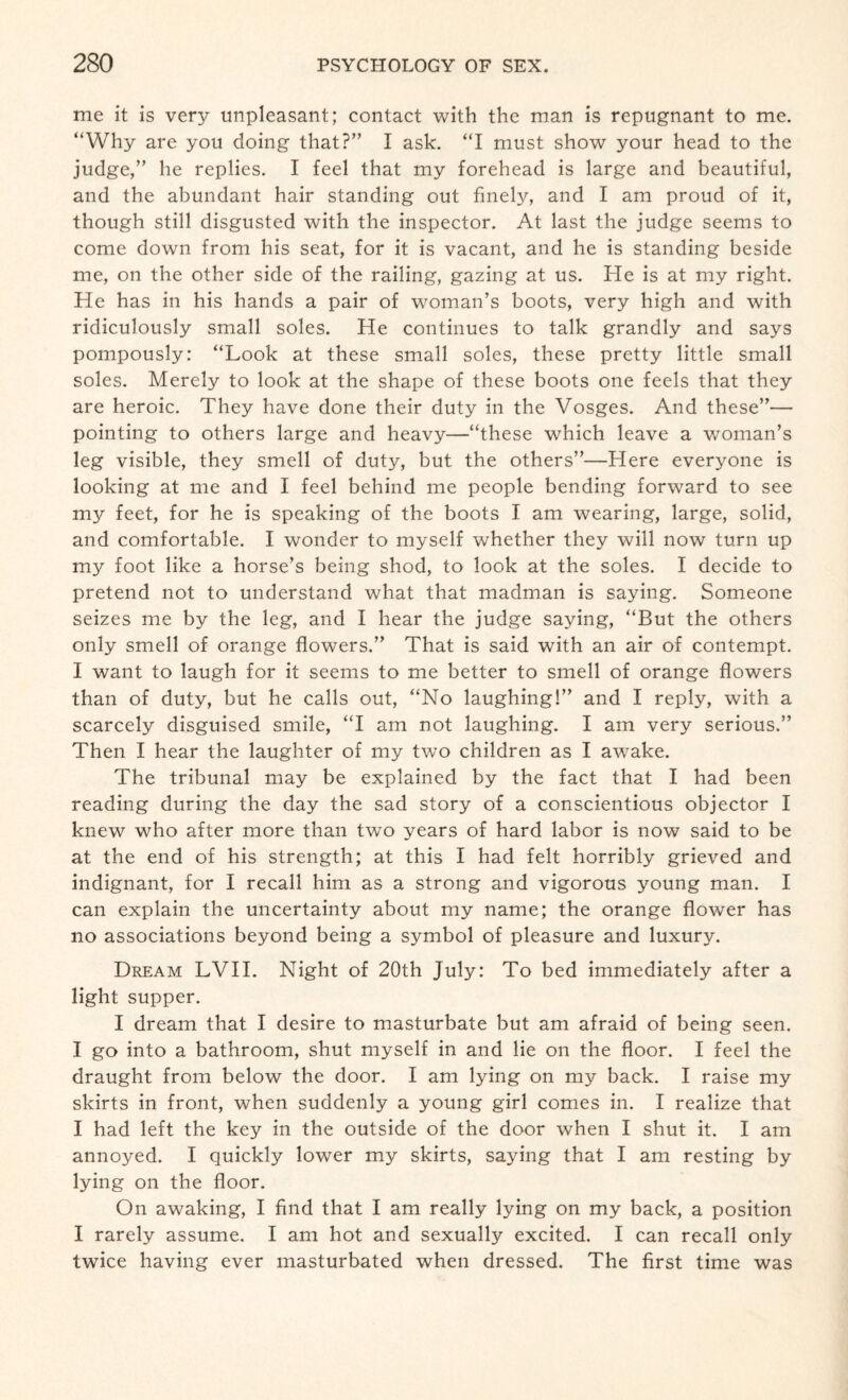 me it is very unpleasant; contact with the man is repugnant to me. “Why are you doing that?” I ask. “I must show your head to the judge,” he replies. I feel that my forehead is large and beautiful, and the abundant hair standing out finely, and I am proud of it, though still disgusted with the inspector. At last the judge seems to come down from his seat, for it is vacant, and he is standing beside me, on the other side of the railing, gazing at us. He is at my right. He has in his hands a pair of woman’s boots, very high and with ridiculously small soles. He continues to talk grandly and says pompously: “Look at these small soles, these pretty little small soles. Merely to look at the shape of these boots one feels that they are heroic. They have done their duty in the Vosges. And these”— pointing to others large and heavy—“these which leave a woman’s leg visible, they smell of duty, but the others”—Here everyone is looking at me and I feel behind me people bending forward to see my feet, for he is speaking of the boots I am wearing, large, solid, and comfortable. I wonder to myself whether they will now turn up my foot like a horse’s being shod, to look at the soles. I decide to pretend not to understand what that madman is saying. Someone seizes me by the leg, and I hear the judge saying, “But the others only smell of orange flowers.” That is said with an air of contempt. I want to laugh for it seems to me better to smell of orange flowers than of duty, but he calls out, “No laughing!” and I reply, with a scarcely disguised smile, “I am not laughing. I am very serious.” Then I hear the laughter of my two children as I awake. The tribunal may be explained by the fact that I had been reading during the day the sad story of a conscientious objector I knew who after more than two years of hard labor is now said to be at the end of his strength; at this I had felt horribly grieved and indignant, for I recall him as a strong and vigorous young man. I can explain the uncertainty about my name; the orange flower has no associations beyond being a symbol of pleasure and luxury. Dream LVII. Night of 20th July: To bed immediately after a light supper. I dream that I desire to masturbate but am afraid of being seen. I go into a bathroom, shut myself in and lie on the floor. I feel the draught from below the door. I am lying on my back. I raise my skirts in front, when suddenly a young girl comes in. I realize that I had left the key in the outside of the door when I shut it. I am annoyed. I quickly lower my skirts, saying that I am resting by lying on the floor. On awaking, I find that I am really lying on my back, a position I rarely assume. I am hot and sexually excited. I can recall only twice having ever masturbated when dressed. The first time was