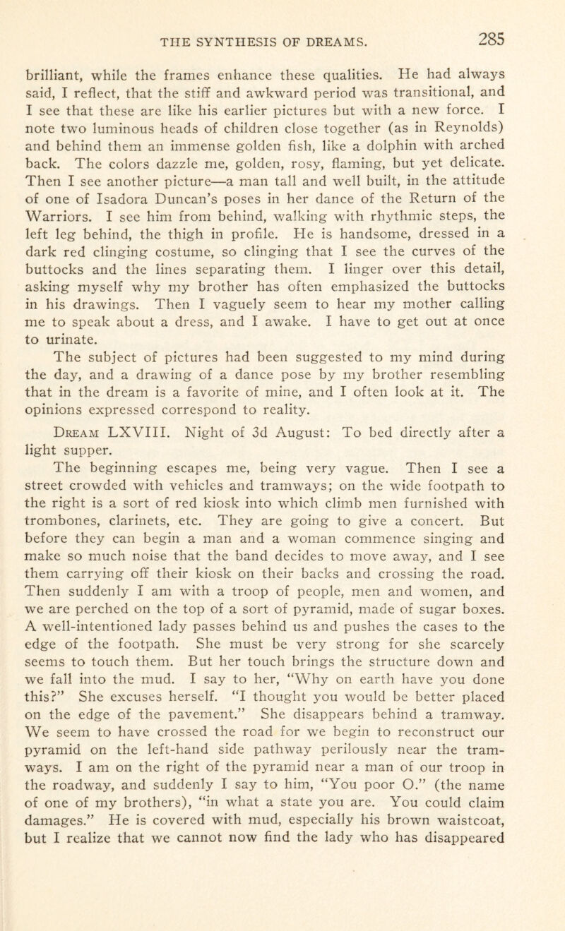 brilliant, while the frames enhance these qualities. He had always said, I reflect, that the stiff and awkward period was transitional, and I see that these are like his earlier pictures but with a new force. I note two luminous heads of children close together (as in Reynolds) and behind them an immense golden fish, like a dolphin with arched back. The colors dazzle me, golden, rosy, flaming, but yet delicate. Then I see another picture—a man tall and well built, in the attitude of one of Isadora Duncan’s poses in her dance of the Return of the Warriors. I see him from behind, walking with rhythmic steps, the left leg behind, the thigh in profile. He is handsome, dressed in a dark red clinging costume, so clinging that I see the curves of the buttocks and the lines separating them. I linger over this detail, asking myself why my brother has often emphasized the buttocks in his drawings. Then I vaguely seem to hear my mother calling me to speak about a dress, and I awake. I have to get out at once to urinate. The subject of pictures had been suggested to my mind during the day, and a drawing of a dance pose by my brother resembling that in the dream is a favorite of mine, and I often look at it. The opinions expressed correspond to reality. Dream LXVIII. Night of 3d August: To bed directly after a light supper. The beginning escapes me, being very vague. Then I see a street crowded with vehicles and tramways; on the wide footpath to the right is a sort of red kiosk into which climb men furnished with trombones, clarinets, etc. They are going to give a concert. But before they can begin a man and a woman commence singing and make so much noise that the band decides to move away, and I see them carrying off their kiosk on their backs and crossing the road. Then suddenly I am with a troop of people, men and women, and we are perched on the top of a sort of pyramid, made of sugar boxes. A well-intentioned lady passes behind us and pushes the cases to the edge of the footpath. She must be very strong for she scarcely seems to touch them. But her touch brings the structure down and we fall into the mud. I say to her, “Why on earth have you done this?” She excuses herself. “I thought you would be better placed on the edge of the pavement.” She disappears behind a tramway. We seem to have crossed the road for we begin to reconstruct our pyramid on the left-hand side pathway perilously near the tram¬ ways. I am on the right of the pyramid near a man of our troop in the roadway, and suddenly I say to him, “You poor O.” (the name of one of my brothers), “in what a state you are. You could claim damages.” He is covered with mud, especially his brown waistcoat, but I realize that we cannot now find the lady who has disappeared