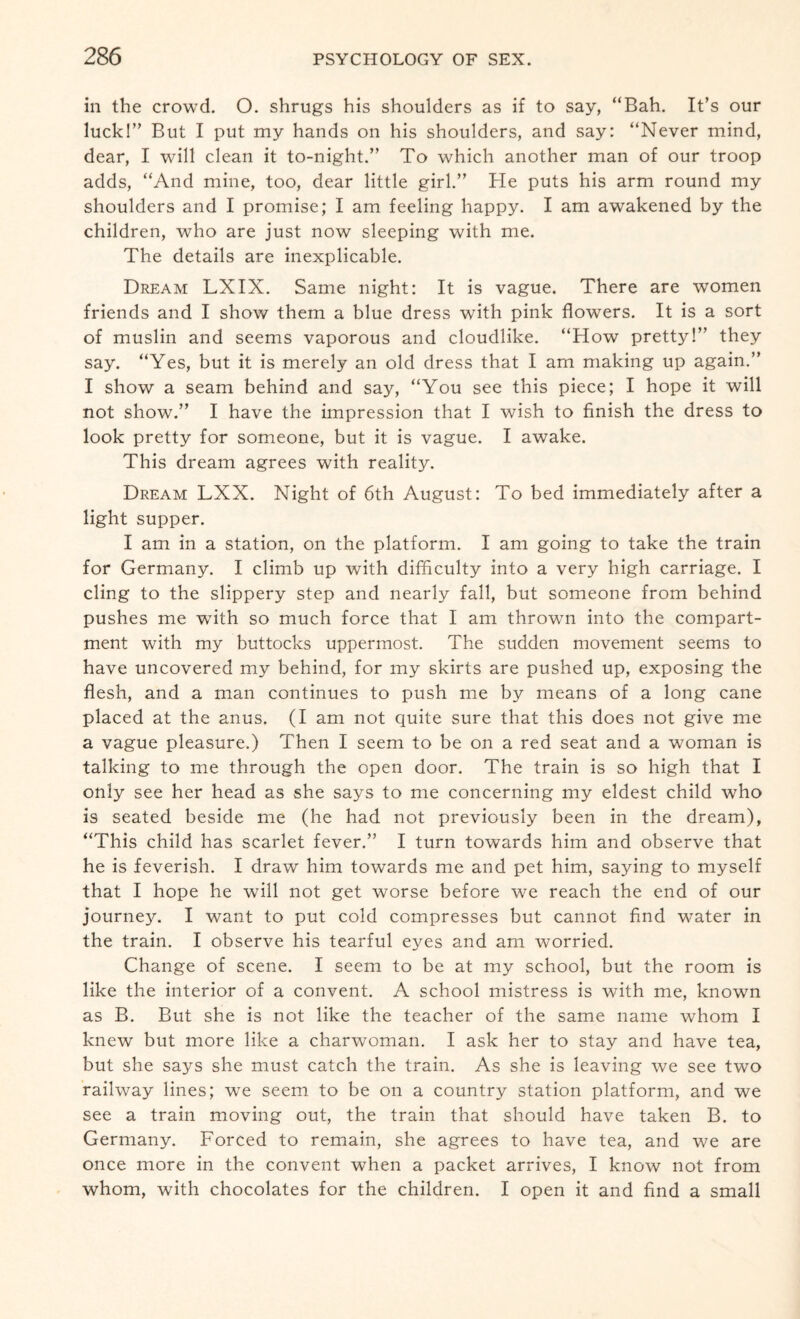 in the crowd. O. shrugs his shoulders as if to say, “Bah. It’s our luck!” But I put my hands on his shoulders, and say: “Never mind, dear, I will clean it to-night.” To which another man of our troop adds, “And mine, too, dear little girl.” He puts his arm round my shoulders and I promise; I am feeling happy. I am awakened by the children, who are just now sleeping with me. The details are inexplicable. Dream LXIX. Same night: It is vague. There are women friends and I show them a blue dress with pink flowers. It is a sort of muslin and seems vaporous and cloudlike. “How pretty!” they say. “Yes, but it is merely an old dress that I am making up again.” I show a seam behind and say, “You see this piece; I hope it will not show.” I have the impression that I wish to finish the dress to look pretty for someone, but it is vague. I awake. This dream agrees with reality. Dream LXX. Night of 6th August: To bed immediately after a light supper. I am in a station, on the platform. I am going to take the train for Germany. I climb up with difficulty into a very high carriage. I cling to the slippery step and nearly fall, but someone from behind pushes me wfith so much force that I am thrown into the compart¬ ment with my buttocks uppermost. The sudden movement seems to have uncovered my behind, for my skirts are pushed up, exposing the flesh, and a man continues to push me by means of a long cane placed at the anus. (I am not quite sure that this does not give me a vague pleasure.) Then I seem to be on a red seat and a woman is talking to me through the open door. The train is so high that I only see her head as she says to me concerning my eldest child who is seated beside me (he had not previously been in the dream), “This child has scarlet fever.” I turn towards him and observe that he is feverish. I draw him towards me and pet him, saying to myself that I hope he will not get worse before we reach the end of our journey. I want to put cold compresses but cannot find water in the train. I observe his tearful eyes and am worried. Change of scene. I seem to be at my school, but the room is like the interior of a convent. A school mistress is with me, known as B. But she is not like the teacher of the same name whom I knew but more like a charwoman. I ask her to stay and have tea, but she says she must catch the train. As she is leaving we see two railway lines; we seem to be on a country station platform, and we see a train moving out, the train that should have taken B. to Germany. Forced to remain, she agrees to have tea, and we are once more in the convent when a packet arrives, I know not from whom, with chocolates for the children. I open it and find a small