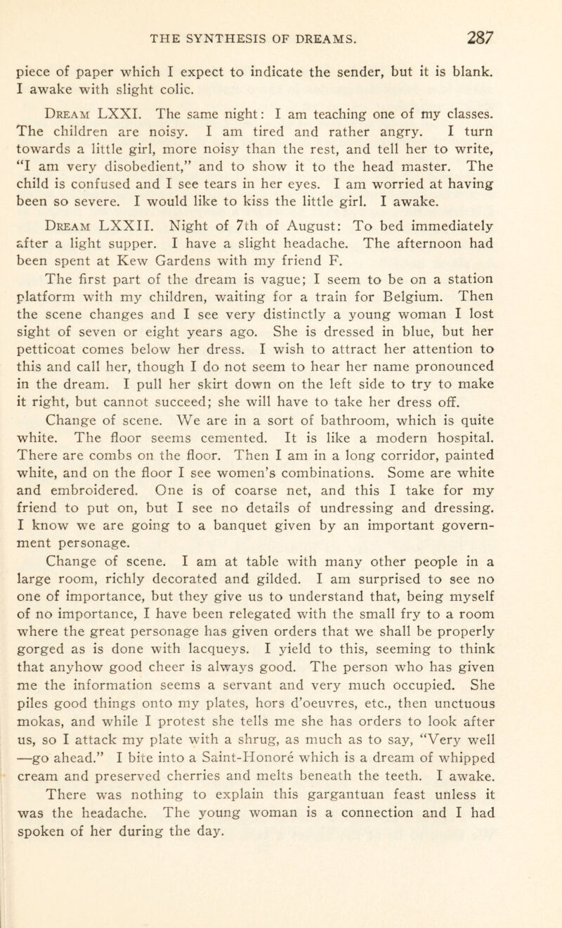 piece of paper which I expect to indicate the sender, but it is blank. I awake with slight colic. Dream LXXI. The same night: I am teaching one of my classes. The children are noisy. I am tired and rather angry. I turn towards a little girl, more noisy than the rest, and tell her to write, “I am very disobedient,” and to show it to the head master. The child is confused and I see tears in her eyes. I am worried at having been so severe. I would like to kiss the little girl. I awake. Dream LXXII. Night of 7th of August: To bed immediately after a light supper. I have a slight headache. The afternoon had been spent at Kew Gardens with my friend F. The first part of the dream is vague; I seem to be on a station platform with my children, waiting for a train for Belgium. Then the scene changes and I see very distinctly a young woman I lost sight of seven or eight years ago. She is dressed in blue, but her petticoat comes below her dress. I wish to attract her attention to this and call her, though I do not seem to hear her name pronounced in the dream. I pull her skirt down on the left side to try to make it right, but cannot succeed; she will have to take her dress off. Change of scene. We are in a sort of bathroom, which is quite white. The floor seems cemented. It is like a modern hospital. There are combs on the floor. Then I am in a long corridor, painted white, and on the floor I see women’s combinations. Some are white and embroidered. One is of coarse net, and this I take for my friend to put on, but I see no details of undressing and dressing. I know we are going to a banquet given by an important govern¬ ment personage. Change of scene. I am at table with many other people in a large room, richly decorated and gilded. I am surprised to see no one of importance, but they give us to understand that, being myself of no importance, I have been relegated with the small fry to a room where the great personage has given orders that we shall be properly gorged as is done with lacqueys. I yield to this, seeming to think that anyhow good cheer is always good. The person who has given me the information seems a servant and very much occupied. She piles good things onto my plates, hors d’oeuvres, etc., then unctuous mokas, and while I protest she tells me she has orders to look after us, so I attack my plate with a shrug, as much as to say, “Very well —go ahead.” I bice into a Saint-Honore which is a dream of whipped cream and preserved cherries and melts beneath the teeth. I awake. There was nothing to explain this gargantuan feast unless it was the headache. The young woman is a connection and I had spoken of her during the day.