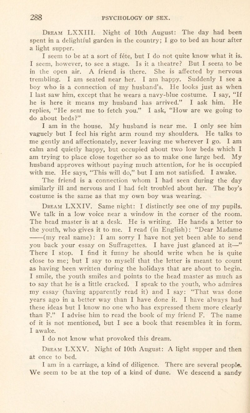 Dream LXXIII. Night of 10th August: The day had been spent in a delightful garden in the country; I go to bed an hour after a light supper. I seem to be at a sort of fete, but I do not quite know what it is. I seem, however, to see a stage. Is it a theatre? But I seem to be in the open air. A friend is there. She is affected by nervous trembling. I am seated near her. I am happy. Suddenly I see a boy who is a connection of my husband’s. He looks just as when I last saw him, except that he wears a navy-blue costume. I say, “If he is here it means my husband has arrived.” I ask him. He replies, “He sent me to fetch you.” I ask, “How are we going to do about beds?” I am in the house. My husband is near me. I only see him vaguely but I feel his right arm round my shoulders. He talks to me gently and affectionately, never leaving me wherever I go. I am calm and quietly happy, but occupied about two low beds which I am trying to place close together so as to make one large bed. My husband approves without paying much attention, for he is occupied with me. He says, “This will do,” but I am not satisfied. I awake. The friend is a connection whom I had seen during the day similarly ill and nervous and I had felt troubled about her. The boy’s costume is the same as that my own boy was wearing. Dream LXXIV. Same night: I distinctly see one of my pupils. We talk in a low voice near a window in the corner of the room. The head master is at a desk. He is writing. He hands a letter to the youth, who gives it to me. I read (in English) : “Dear Madame -(my real name): I am sorry I have not yet been able to send you back your essay on Suffragettes. I have just glanced at it—” There I stop. I find it funny he should write when he is quite close to me; but I say to myself that the letter is meant to count as having been written during the holidays that are about to begin. I smile, the youth smiles and points to the head master as much as to say that he is a little cracked. I speak to the youth, who admires my essay (having apparently read it) and I say: “That was done years ago in a better way than I have done it. I have always had these ideas but I know no one who has expressed them more clearly than F.” I advise him to read the book of my friend F. The name of it is not mentioned, but I see a book that resembles it in form. I awake. I do not know what provoked this dream. Dream LXXV. Night of 10th August: A light supper and then at once to bed. I am in a carriage, a kind of diligence. There are several people. We seem to be at the top of a kind of dune. We descend a sandy