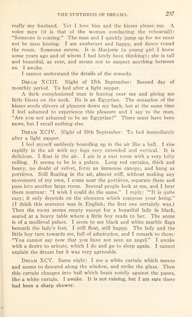 really my husband. Yet I love him and the kisses please me. A voice says (it is that of the woman conducting the rehearsal): “Someone is coming.” The man and I quickly jump up for we must not be seen kissing. I am exuberant and happy, and dance round the room. Someone enters. It is Marjorie (a young girl I knew some years ago and of whom I had lately been thinking); she is tall and beautiful, as ever, and seems not to suspect anything between us. I awake. I cannot understand the details of the comedy. Dream XCIII. Night of 15th September: Second day of monthly period. To bed after a light supper. A dark complexioned man is leaning over me and giving me little kisses on the neck. He is an Egyptian. The sensation of the kisses sends shivers of pleasure down my back, but at the same time I feel ashamed to experience this pleasure and I say to the man, “Are you not ashamed to be an Egyptian?” There must have been more, but I recall nothing else. Dream XCIV. Night of 19th September: To bed immediately after a light supper. I feel myself suddenly bounding up in the air like a ball. I rise rapidly in the air with my legs very extended and vertical. It is delicious. I float in the air. I am in a vast room with a very lofty ceiling. It seems to be in a palace. Long red curtains, thick and heavy, no doubt of velvet, form an immense canopy, and hang as portieres. Still floating in the air, almost stiff, without making any movement of my own, I come near the portieres, separate them and pass into another large room. Several people look at me, and I hear them murmur: “I wish I could do the same.” I reply: ‘“It is quite easy; it only depends on the elements which compose your being.” (I think this sentence was in English; the first one certainly was.) Then the room seems empty except for a beautiful lady in black, seated at a heavy table where a little boy reads to her. The scene is of a medieval palace. I seem to see black and white marble flags beneath the lady’s feet. I still float, still happy. The lady and the little boy turn towards me, full of admiration, and I remark to them: “You cannot say now that you have not seen an angel.” I awake with a desire to urinate, which I do and go to sleep again. I cannot explain the dream but it was very agreeable. Dream XCV. Same night: I see a white curtain which moves and seems to descend along the window, and strike the glass. Then this curtain changes into hail which beats noisily against the panes, like a white curtain. I awake. It is not raining, but I am sure there had been a sharp shower.