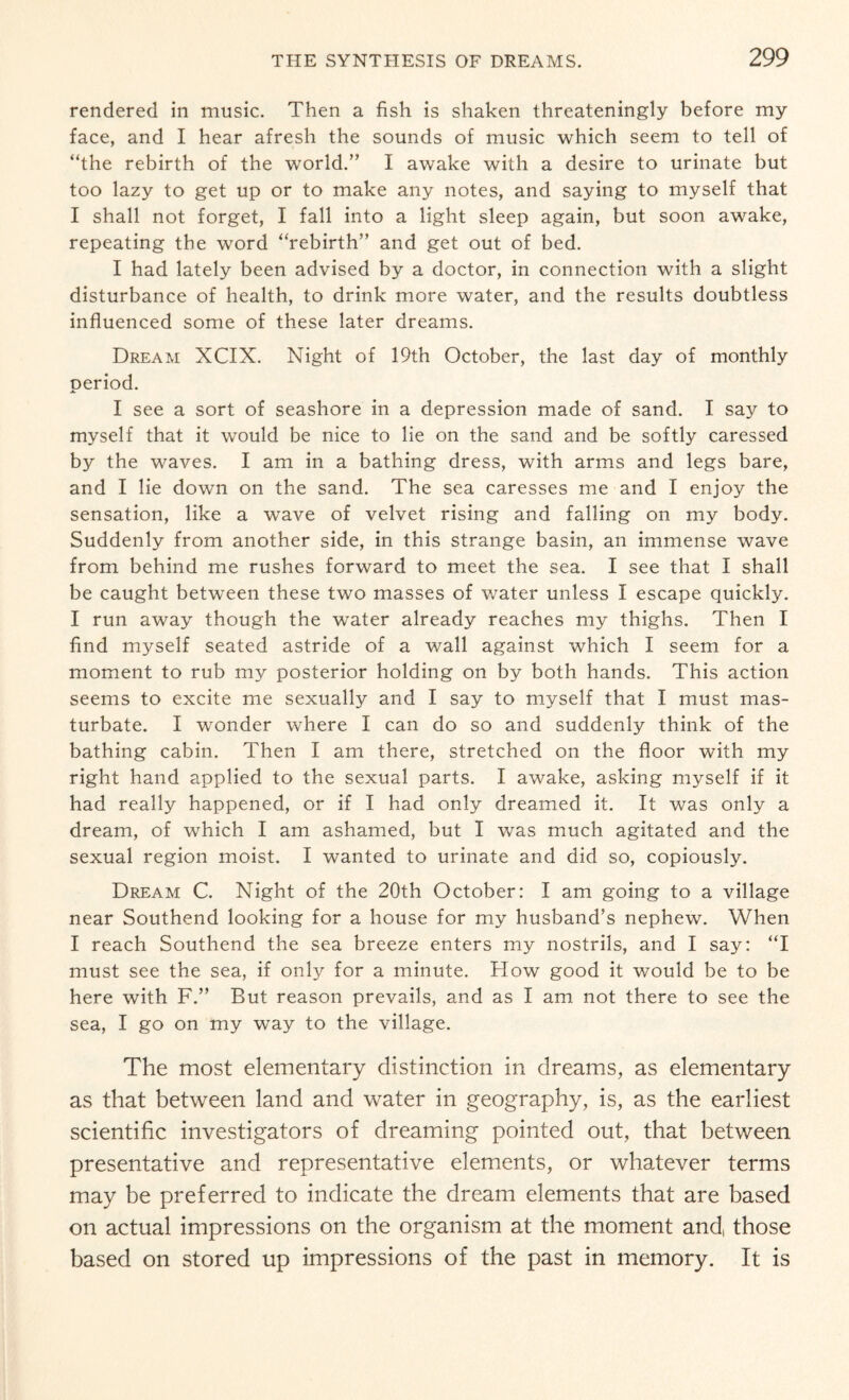 rendered in music. Then a fish is shaken threateningly before my face, and I hear afresh the sounds of music which seem to tell of “the rebirth of the world.” I awake with a desire to urinate but too lazy to get up or to make any notes, and saying to myself that I shall not forget, I fall into a light sleep again, but soon awake, repeating the word “rebirth” and get out of bed. I had lately been advised by a doctor, in connection with a slight disturbance of health, to drink more water, and the results doubtless influenced some of these later dreams. Dream XCIX. Night of 19th October, the last day of monthly period. I see a sort of seashore in a depression made of sand. I say to myself that it would be nice to lie on the sand and be softly caressed by the waves. I am in a bathing dress, with arms and legs bare, and I lie down on the sand. The sea caresses me and I enjoy the sensation, like a wave of velvet rising and falling on my body. Suddenly from another side, in this strange basin, an immense wave from behind me rushes forward to meet the sea. I see that I shall be caught between these two masses of water unless I escape quickly. I run away though the water already reaches my thighs. Then I find myself seated astride of a wall against which I seem for a moment to rub my posterior holding on by both hands. This action seems to excite me sexually and I say to myself that I must mas¬ turbate. I wonder where I can do so and suddenly think of the bathing cabin. Then I am there, stretched on the floor with my right hand applied to the sexual parts. I awake, asking myself if it had really happened, or if I had only dreamed it. It was only a dream, of which I am ashamed, but I was much agitated and the sexual region moist. I wanted to urinate and did so, copiously. Dream C. Night of the 20th October: I am going to a village near Southend looking for a house for my husband’s nephew. When I reach Southend the sea breeze enters my nostrils, and I say: “I must see the sea, if only for a minute. How good it would be to be here with F.” But reason prevails, and as I am not there to see the sea, I go on my way to the village. The most elementary distinction in dreams, as elementary as that between land and water in geography, is, as the earliest scientific investigators of dreaming pointed out, that between presentative and representative elements, or whatever terms may be preferred to indicate the dream elements that are based on actual impressions on the organism at the moment and, those based on stored up impressions of the past in memory. It is
