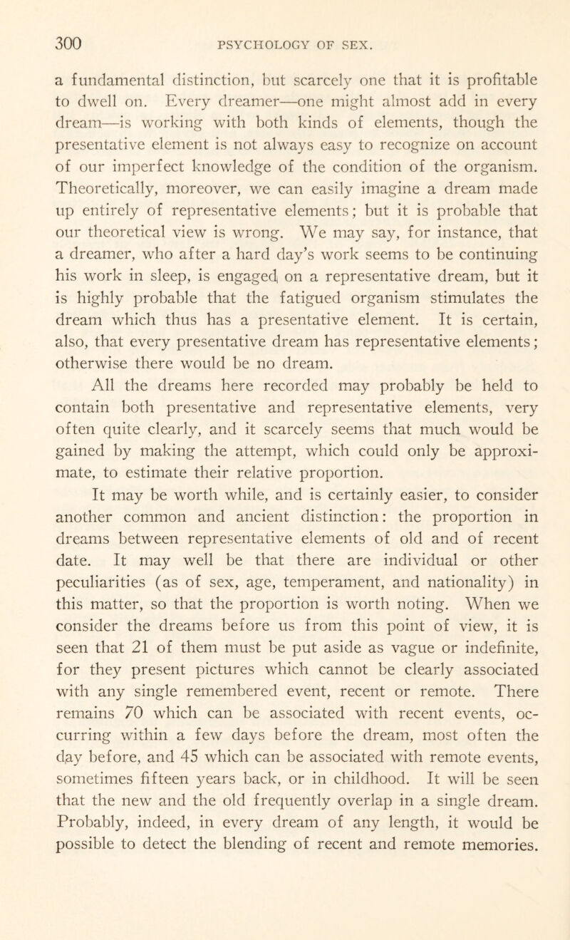 a fundamental distinction, but scarcely one that it is profitable to dwell on. Every dreamer—one might almost add in every dream—is working with both kinds of elements, though the presentative element is not always easy to recognize on account of our imperfect knowledge of the condition of the organism. Theoretically, moreover, we can easily imagine a dream made up entirely of representative elements; but it is probable that our theoretical view is wrong. We may say, for instance, that a dreamer, who after a hard day’s work seems to be continuing his work in sleep, is engagecf on a representative dream, but it is highly probable that the fatigued organism stimulates the dream which thus has a presentative element. It is certain, also, that every presentative dream has representative elements; otherwise there would be no dream. All the dreams here recorded may probably be held to contain both presentative and representative elements, very often quite clearly, and it scarcely seems that much would be gained by making the attempt, which could only be approxi¬ mate, to estimate their relative proportion. It may be worth while, and is certainly easier, to consider another common and ancient distinction: the proportion in dreams between representative elements of old and of recent date. It may well be that there are individual or other peculiarities (as of sex, age, temperament, and nationality) in this matter, so that the proportion is worth noting. When we consider the dreams before us from this point of view, it is seen that 21 of them must be put aside as vague or indefinite, for they present pictures which cannot be clearly associated with any single remembered event, recent or remote. There remains 70 which can be associated with recent events, oc¬ curring within a few days before the dream, most often the d,ay before, and 45 which can be associated with remote events, sometimes fifteen years back, or in childhood. It will be seen that the new and the old frequently overlap in a single dream. Probably, indeed, in every dream of any length, it would be possible to detect the blending of recent and remote memories.