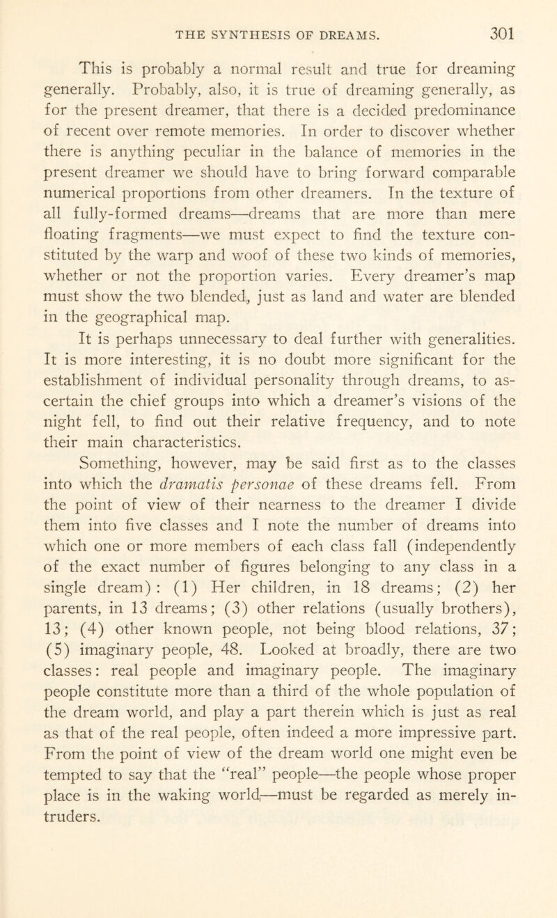 This is probably a normal result and true for dreaming generally. Probably, also, it is true of dreaming generally, as for the present dreamer, that there is a decided predominance of recent over remote memories. In order to discover whether there is anything peculiar in the balance of memories in the present dreamer we should have to bring forward comparable numerical proportions from other dreamers. In the texture of all fully-formed dreams—dreams that are more than mere floating fragments—we must expect to find the texture con¬ stituted by the warp and v/oof of these two kinds of memories, whether or not the proportion varies. Every dreamer’s map must show the two blended,, just as land and water are blended in the geographical map. It is perhaps unnecessary to deal further with generalities. It is more interesting, it is no doubt more significant for the establishment of individual personality through dreams, to as¬ certain the chief groups into which a dreamer’s visions of the night fell, to find out their relative frequency, and to note their main characteristics. Something, however, may be said first as to the classes into which the dramatis personae of these dreams fell. From the point of view of their nearness to the dreamer I divide them into five classes and I note the number of dreams into which one or more members of each class fall (independently of the exact number of figures belonging to any class in a single dream): (1) Her children, in 18 dreams; (2) her parents, in 13 dreams; (3) other relations (usually brothers), 13; (4) other known people, not being blood relations, 37; (5) imaginary people, 48. Looked at broadly, there are two classes: real people and imaginary people. The imaginary people constitute more than a third of the whole population of the dream world, and play a part therein which is just as real as that of the real people, often indeed a more impressive part. From the point of view of the dream world one might even be tempted to say that the “real” people—the people whose proper place is in the waking world,—must be regarded as merely in¬ truders.