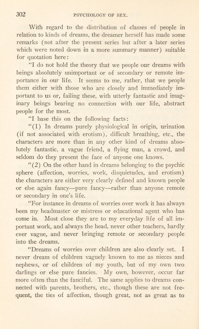 With regard to the distribution of classes of people in relation to kinds of dreams, the dreamer herself has made some remarks (not after the present series but after a later series which were noted down in a more summary manner) suitable for quotation here: “I do not hold the theory that we people our dreams with beings absolutely unimportant or of secondary or remote im¬ portance in our life. It seems to me, rather, that we people them either with those who are closely and immediately im¬ portant to us or, failing these, with utterly fantastic and imag¬ inary beings bearing no connection with our life, abstract people for the most. “I base this on the following facts: (1) In dreams purely physiological in origin, urination (if not associated with erotism), difficult breathing, etc., the characters are more than in any other kind of dreams abso¬ lutely fantastic, a vague friend, a flying man, a crowd, and seldom do they present the face of anyone one knows. “ (2) On the other hand in dreams belonging to the psychic sphere (affection, worries, work, disquietudes, and erotism) the characters are either very clearly defined and known people or else again fancy—pure fancy—rather than anyone remote or secondary in one’s life. “For instance in dreams of worries over work it has always been my headmaster or mistress or educational agent who has come in. Most close they are to my everyday life of all im¬ portant work, and always the head, never other teachers, hardly ever vague, and never bringing remote or secondary people into the dreams. “Dreams of worries over children are also clearly set. I never dream of children vaguely known to me as nieces and nephews, or of children of my youth, but of my own two darlings or else pure fancies. My own, however, occur far more often than the fanciful. The same applies to dreams con¬ nected with parents, brothers, etc., though these are not fre¬ quent, the ties of affection, though great, not as great as to