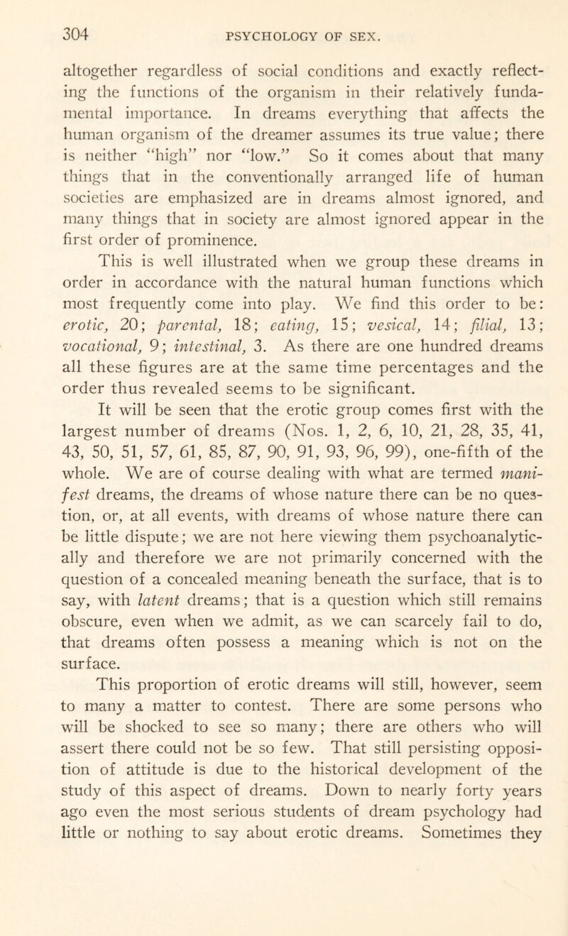 altogether regardless of social conditions and exactly reflect¬ ing the functions of the organism in their relatively funda¬ mental importance. In dreams everything that affects the human organism of the dreamer assumes its true value; there is neither “high” nor “low.” So it comes about that many things that in the conventionally arranged life of human societies are emphasized are in dreams almost ignored, and many things that in society are almost ignored appear in the first order of prominence. This is well illustrated when we group these dreams in order in accordance with the natural human functions which most frequently come into play. We find this order to be: erotic, 20; parental, 18; eating, 15; vesical, 14; filial, 13; vocational, 9; intestinal, 3. As there are one hundred dreams all these figures are at the same time percentages and the order thus revealed seems to be significant. It will be seen that the erotic group comes first with the largest number of dreams (Nos. 1, 2, 6, 10, 21, 28, 35, 41, 43, 50, 51, 57, 61, 85, 87, 90, 91, 93, 96, 99), one-fifth of the whole. We are of course dealing with what are termed mani¬ fest dreams, the dreams of whose nature there can be no ques¬ tion, or, at all events, with dreams of whose nature there can be little dispute; we are not here viewing them psychoanalytic- ally and therefore we are not primarily concerned with the question of a concealed meaning beneath the surface, that is to say, with latent dreams; that is a question which still remains obscure, even when we admit, as we can scarcely fail to do, that dreams often possess a meaning which is not on the surface. This proportion of erotic dreams will still, however, seem to many a matter to contest. There are some persons who will be shocked to see so many; there are others who will assert there could not be so few. That still persisting opposi¬ tion of attitude is due to the historical development of the study of this aspect of dreams. Down to nearly forty years ago even the most serious students of dream psychology had little or nothing to say about erotic dreams. Sometimes they