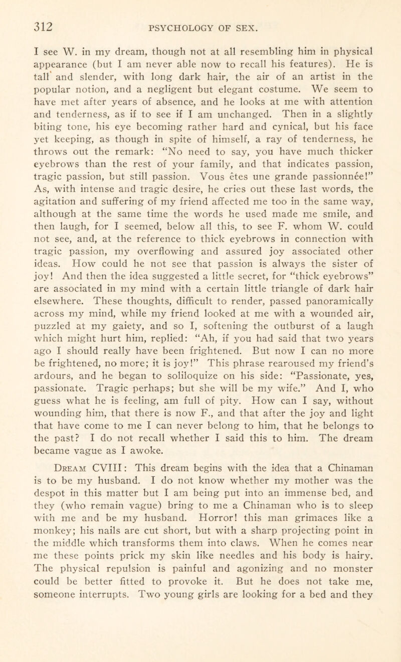 I see W. in my dream, though not at all resembling him in physical appearance (but I am never able now to recall his features). He is tall and slender, with long dark hair, the air of an artist in the popular notion, and a negligent but elegant costume. We seem to have met after years of absence, and he looks at me with attention and tenderness, as if to see if I am unchanged. Then in a slightly biting tone, his eye becoming rather hard and cynical, but his face yet keeping, as though in spite of himself, a ray of tenderness, he throws out the remark: “No need to say, you have much thicker eyebrows than the rest of your family, and that indicates passion, tragic passion, but still passion. Vous etes une grande passionnee!” As, with intense and tragic desire, he cries out these last words, the agitation and suffering of my friend affected me too in the same way, although at the same time the words he used made me smile, and then laugh, for I seemed, below all this, to see F. whom W. could not see, and, at the reference to thick eyebrows in connection with tragic passion, my overflowing and assured joy associated other ideas. Flow could he not see that passion is always the sister of joy! And then the idea suggested a little secret, for “thick eyebrows” are associated in my mind with a certain little triangle of dark hair elsewhere. These thoughts, difficult to render, passed panoramically across my mind, while my friend looked at me with a wounded air, puzzled at my gaiety, and so I, softening the outburst of a laugh which might hurt him, replied: “Ah, if you had said that two years ago I should really have been frightened. But now I can no more be frightened, no more; it is joy!” This phrase rearoused my friend’s ardours, and he began to soliloquize on his side: “Passionate, yes, passionate. Tragic perhaps; but she will be my wife.” And I, who guess what he is feeling, am full of pity. How can I say, without wounding him, that there is now F., and that after the joy and light that have come to me I can never belong to him, that he belongs to the past? I do not recall whether I said this to him. The dream became vague as I awoke. Dream CVIII: This dream begins with the idea that a Chinaman is to be my husband. I do not know whether my mother was the despot in this matter but I am being put into an immense bed, and they (who remain vague) bring to me a Chinaman who is to sleep with me and be my husband. Horror! this man grimaces like a monkey; his nails are cut short, but with a sharp projecting point in the middle which transforms them into claws. When he comes near me these points prick my skin like needles and his body is hairy. The physical repulsion is painful and agonizing and no monster could be better fitted to provoke it. But he does not take me, someone interrupts. Two young girls are looking for a bed and they