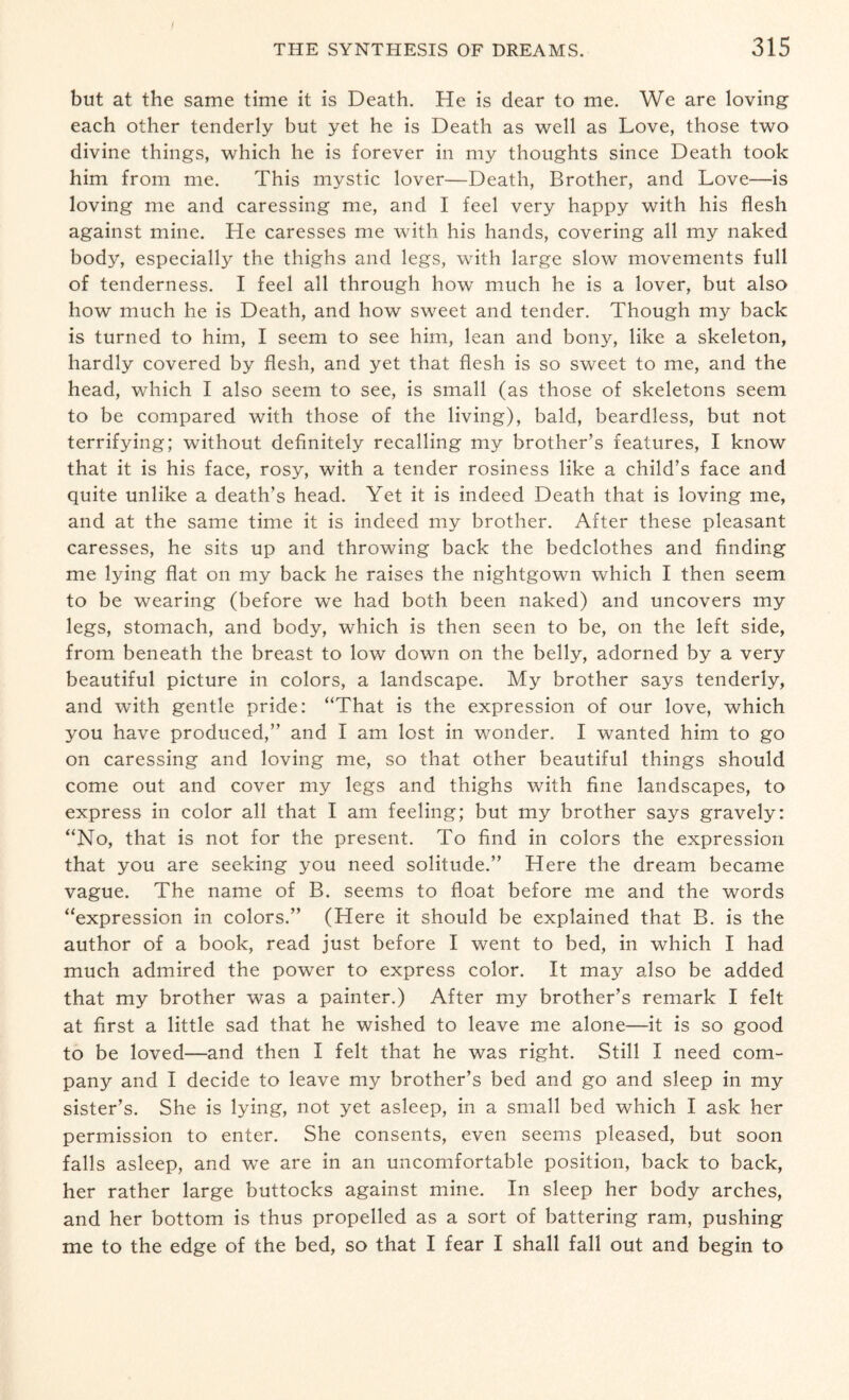but at the same time it is Death. He is dear to me. We are loving each other tenderly but yet he is Death as well as Love, those two divine things, which he is forever in my thoughts since Death took him from me. This mystic lover—Death, Brother, and Love—is loving me and caressing me, and I feel very happy with his flesh against mine. He caresses me with his hands, covering all my naked body, especially the thighs and legs, with large slow movements full of tenderness. I feel all through how much he is a lover, but also how much he is Death, and how sweet and tender. Though my back is turned to him, I seem to see him, lean and bony, like a skeleton, hardly covered by flesh, and yet that flesh is so sweet to me, and the head, which I also seem to see, is small (as those of skeletons seem to be compared with those of the living), bald, beardless, but not terrifying; without definitely recalling my brother’s features, I know that it is his face, rosy, with a tender rosiness like a child’s face and quite unlike a death’s head. Yet it is indeed Death that is loving me, and at the same time it is indeed my brother. After these pleasant caresses, he sits up and throwing back the bedclothes and finding me lying flat on my back he raises the nightgown which I then seem to be wearing (before we had both been naked) and uncovers my legs, stomach, and body, which is then seen to be, on the left side, from beneath the breast to low down on the belly, adorned by a very beautiful picture in colors, a landscape. My brother says tenderly, and with gentle pride: “That is the expression of our love, which you have produced,” and I am lost in wonder. I wanted him to go on caressing and loving me, so that other beautiful things should come out and cover my legs and thighs with fine landscapes, to express in color all that I am feeling; but my brother says gravely: “No, that is not for the present. To find in colors the expression that you are seeking you need solitude.” Here the dream became vague. The name of B. seems to float before me and the words “expression in colors.” (Here it should be explained that B. is the author of a book, read just before I went to bed, in which I had much admired the power to express color. It may also be added that my brother was a painter.) After my brother’s remark I felt at first a little sad that he wished to leave me alone—it is so good to be loved—and then I felt that he was right. Still I need com¬ pany and I decide to leave my brother’s bed and go and sleep in my sister’s. She is lying, not yet asleep, in a small bed which I ask her permission to enter. She consents, even seems pleased, but soon falls asleep, and we are in an uncomfortable position, back to back, her rather large buttocks against mine. In sleep her body arches, and her bottom is thus propelled as a sort of battering ram, pushing me to the edge of the bed, so that I fear I shall fall out and begin to