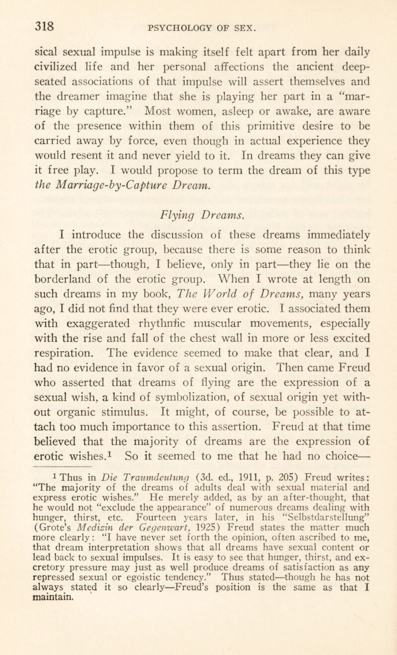 sical sexual impulse is making itself felt apart from her daily civilized life and her personal affections the ancient deep- seated associations of that impulse will assert themselves and the dreamer imagine that she is playing her part in a “mar¬ riage by capture.” Most women, asleep or awake, are aware of the presence within them of this primitive desire to be carried away by force, even though in actual experience they would resent it and never yield to it. In dreams they can give it free play. I would propose to term the dream of this type the Marriage-by-Capture Dream. Flying Dreams. I introduce the discussion of these dreams immediately after the erotic group, because there is some reason to think that in part—though, I believe, only in part—they lie on the borderland of the erotic group. When I wrote at length on such dreams in my book, The World of Dreams, many years ago, I did not find that they were ever erotic. I associated them with exaggerated rhythnfic muscular movements, especially with the rise and fall of the chest wall in more or less excited respiration. The evidence seemed to make that clear, and I had no evidence in favor of a sexual origin. Then came Freud who asserted that dreams of flying are the expression of a sexual wish, a kind of symbolization, of sexual origin yet with¬ out organic stimulus. It might, of course, be possible to at¬ tach too much importance to this assertion. Freud at that time believed that the majority of dreams are the expression of erotic wishes.1 So it seemed to me that he had no choice— 1 Thus in Die Traumdeutung (3d. ed., 1911, p. 205) Freud writes: “The majority of the dreams of adults deal with sexual material and express erotic wishes/’ He merely added, as by an after-thought, that he would not “exclude the appearance” of numerous dreams dealing with hunger, thirst, etc. Fourteen years later, in his “Selbstdarstellung” (Grote’s Medisin der Gegenwart, 1925) Freud states the matter much more clearly: “I have never set forth the opinion, often ascribed to me, that dream interpretation shows that all dreams have sexual content or lead back to sexual impulses. It is easy to see that hunger, thirst, and ex¬ cretory pressure may just as well produce dreams of satisfaction as any repressed sexual or egoistic tendency.” Thus stated—though he has not always stated it so clearly—Freud’s position is the same as that I maintain.