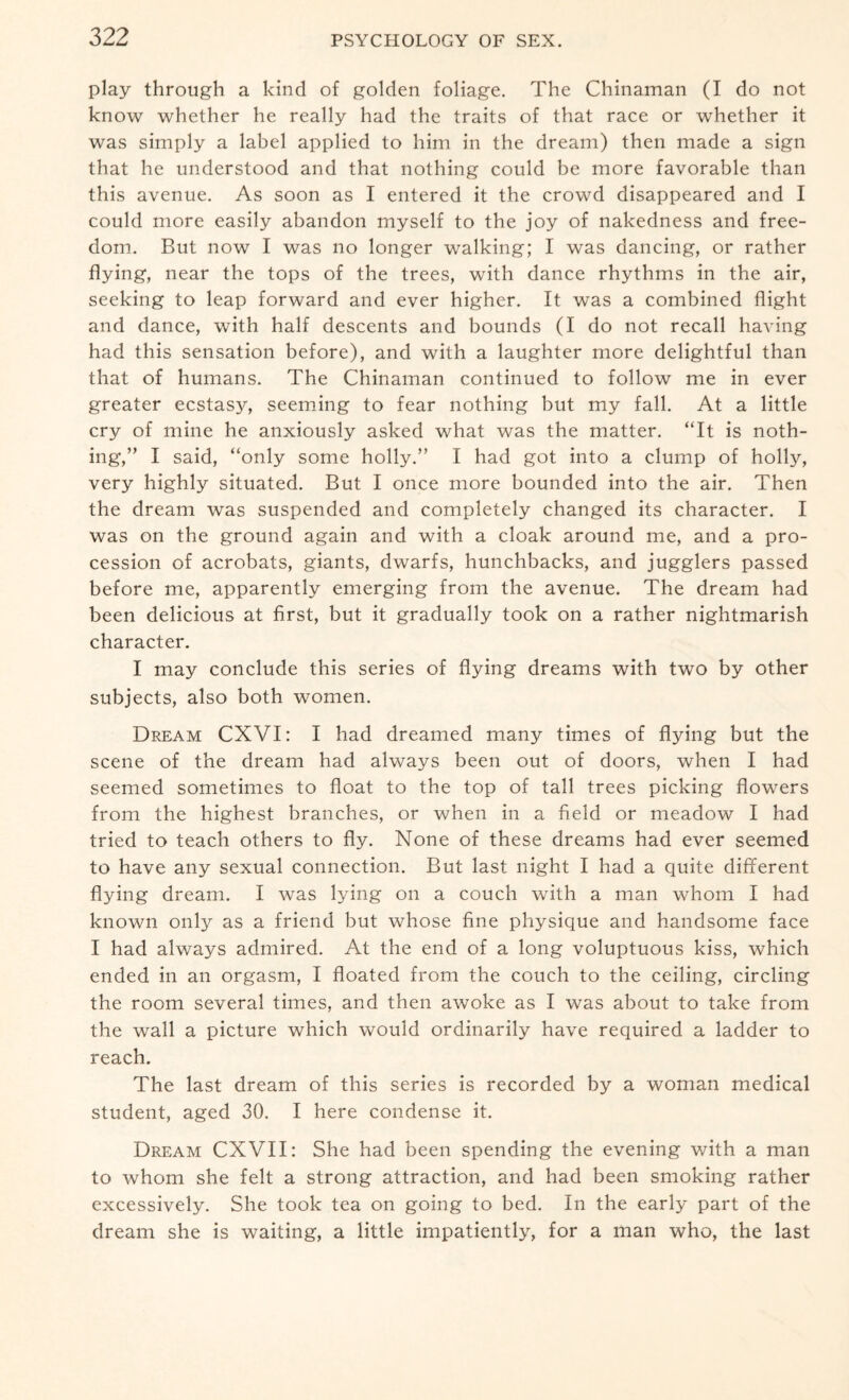 play through a kind of golden foliage. The Chinaman (I do not know whether he really had the traits of that race or whether it was simply a label applied to him in the dream) then made a sign that he understood and that nothing could be more favorable than this avenue. As soon as I entered it the crowd disappeared and I could more easily abandon myself to the joy of nakedness and free¬ dom. But now I was no longer walking; I was dancing, or rather flying, near the tops of the trees, with dance rhythms in the air, seeking to leap forward and ever higher. It was a combined flight and dance, with half descents and bounds (I do not recall having had this sensation before), and with a laughter more delightful than that of humans. The Chinaman continued to follow me in ever greater ecstasy, seeming to fear nothing but my fall. At a little cry of mine he anxiously asked what was the matter. “It is noth¬ ing,” I said, “only some holly.” I had got into a clump of holly, very highly situated. But I once more bounded into the air. Then the dream was suspended and completely changed its character. I was on the ground again and with a cloak around me, and a pro¬ cession of acrobats, giants, dwarfs, hunchbacks, and jugglers passed before me, apparently emerging from the avenue. The dream had been delicious at first, but it gradually took on a rather nightmarish character. I may conclude this series of flying dreams with two by other subjects, also both women. Dream CXVI: I had dreamed many times of flying but the scene of the dream had always been out of doors, when I had seemed sometimes to float to the top of tall trees picking flowers from the highest branches, or when in a field or meadow I had tried to teach others to fly. None of these dreams had ever seemed to have any sexual connection. But last night I had a quite different flying dream. I was lying on a couch with a man whom I had known only as a friend but whose fine physique and handsome face I had always admired. At the end of a long voluptuous kiss, which ended in an orgasm, I floated from the couch to the ceiling, circling the room several times, and then awoke as I was about to take from the wall a picture which would ordinarily have required a ladder to reach. The last dream of this series is recorded by a woman medical student, aged 30. I here condense it. Dream CXVII: She had been spending the evening with a man to whom she felt a strong attraction, and had been smoking rather excessively. She took tea on going to bed. In the early part of the dream she is waiting, a little impatiently, for a man who, the last