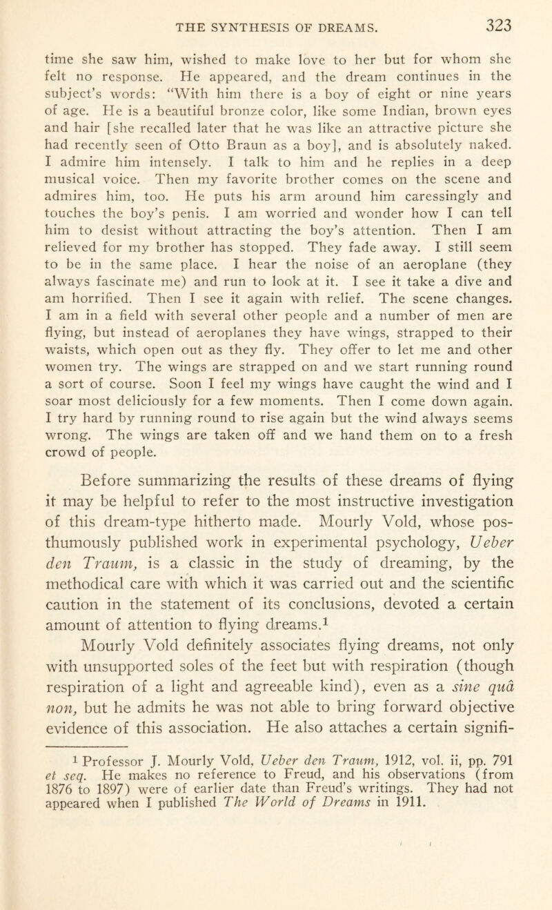 time she saw him, wished to make love to her but for whom she felt no response. He appeared, and the dream continues in the subject’s words: “With him there is a boy of eight or nine years of age. He is a beautiful bronze color, like some Indian, brown eyes and hair [she recalled later that he was like an attractive picture she had recently seen of Otto Braun as a boy], and is absolutely naked. I admire him intensely. I talk to him and he replies in a deep musical voice. Then my favorite brother comes on the scene and admires him, too. He puts his arm around him caressingly and touches the boy’s penis. I am worried and wonder how I can tell him to desist without attracting the boy’s attention. Then I am relieved for my brother has stopped. They fade away. I still seem to be in the same place. I hear the noise of an aeroplane (they always fascinate me) and run to look at it. I see it take a dive and am horrified. Then I see it again with relief. The scene changes. I am in a field with several other people and a number of men are flying, but instead of aeroplanes they have wings, strapped to their waists, which open out as they fly. They offer to let me and other women try. The wings are strapped on and we start running round a sort of course. Soon I feel my wings have caught the wind and I soar most deliciously for a few moments. Then I come down again. I try hard by running round to rise again but the wind always seems wrong. The wings are taken off and we hand them on to a fresh crowd of people. Before summarizing the results of these dreams of flying it may be helpful to refer to the most instructive investigation of this dream-type hitherto made. Mourly Void, whose pos¬ thumously published work in experimental psychology, Ueber den Trcium, is a classic in the study of dreaming, by the methodical care with which it was carried out and the scientific caution in the statement of its conclusions, devoted a certain amount of attention to flying dreams.1 Mourly Void definitely associates flying dreams, not only with unsupported soles of the feet but with respiration (though respiration of a light and agreeable kind), even as a sine qua non, but he admits he was not able to bring forward objective evidence of this association. He also attaches a certain signifi- 1 Professor J. Mourly Void, Ueber den Tranm, 1912, vol. ii, pp. 791 et seq. He makes no reference to Freud, and his observations (from 1876 to 1897) were of earlier date than Freud’s writings. They had not appeared when I published The World of Dreams in 1911. I