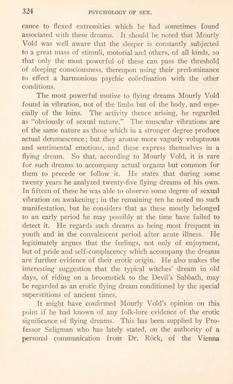 cance to flexed extremities which he had sometimes found associated with these dreams. It should be noted that Mourly Void was well aware that the sleeper is constantly subjected to a great mass of stimuli, motorial and others, of all kinds, so that only the most powerful of these can pass the threshold of sleeping consciousness, thereupon using their predominance to effect a harmonious psychic coordination with the other conditions. The most powerful motive to flying dreams Mourly Void found in vibration, not of the limbs but of the body, and espe¬ cially of the loins. The activity thence arising, he regarded as “obviously of sexual nature.” The muscular vibrations are of the same nature as those which in a stronger degree produce actual detumescence; but they arouse more vaguely voluptuous and sentimental emotions, and these express themselves in a flying dream. So that, according to Mourly Void, it is rare for such dreams to accompany actual orgasm but common for them to precede or follow it. He states that during some twenty years he analyzed twenty-five flying dreams of his own. In fifteen of these he was able to observe some degree of sexual vibration on awakening; in the remaining ten he noted no such manifestation, but he considers that as these mostly belonged to an early period he may possibly at the time have failed to detect it. He regards such dreams as being most frequent in youth and in the convalescent period after acute illness. He legitimately argues that the feelings, not only of enjoyment, but of pride and self-complacency which accompany the dreams are further evidence of their erotic origin. He also makes the interesting suggestion that the typical witches’ dream in old days, of riding on a broomstick to the Devil’s Sabbath, may be regarded as an erotic flying dream conditioned by the special superstitions of ancient times. It might have confirmed Mourly Void’s opinion on this point if he had known of any folk-lore evidence of the erotic significance of flying dreams. This has been supplied by Pro¬ fessor Seligman who has lately stated, on the authority of a personal communication from Dr. Rock, of the Vienna