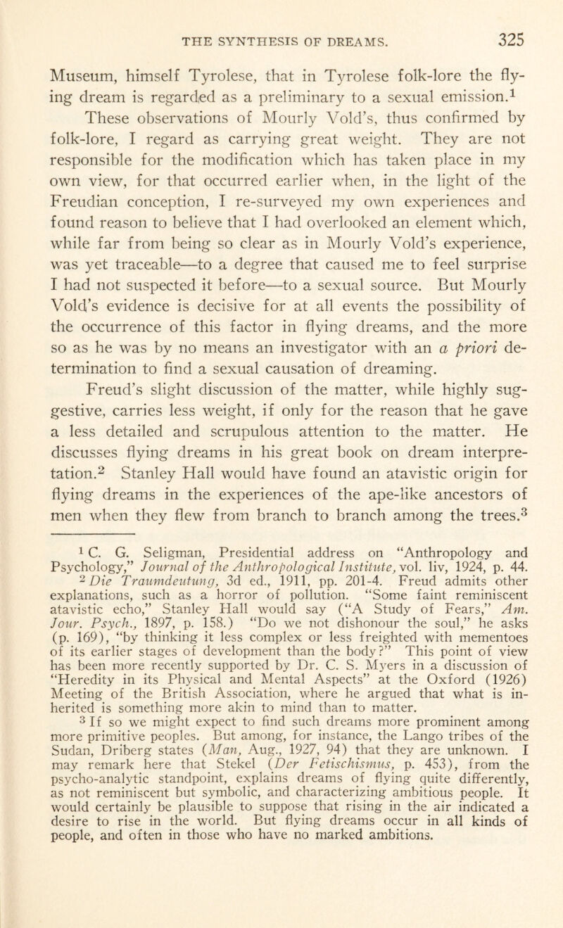 Museum, himself Tyrolese, that in Tyrolese folk-lore the fly¬ ing dream is regarded as a preliminary to a sexual emission.1 These observations of Mourly Void’s, thus confirmed by folk-lore, I regard as carrying great weight. They are not responsible for the modification which has taken place in my own view, for that occurred earlier when, in the light of the Freudian conception, I re-surveyed my own experiences and found reason to believe that I had overlooked an element which, while far from being so clear as in Mourly Void’s experience, was yet traceable—to a degree that caused me to feel surprise I had not suspected it before—to a sexual source. But Mourly Void’s evidence is decisive for at all events the possibility of the occurrence of this factor in flying dreams, and the more so as he was by no means an investigator with an a priori de¬ termination to find a sexual causation of dreaming. Freud’s slight discussion of the matter, while highly sug¬ gestive, carries less weight, if only for the reason that he gave a less detailed and scrupulous attention to the matter. He discusses flying dreams in his great book on dream interpre¬ tation.2 Stanley Hall would have found an atavistic origin for flying dreams in the experiences of the ape-like ancestors of men when they flew from branch to branch among the trees.3 1 C. G. Seligman, Presidential address on “Anthropology and Psychology,” Journal of the Anthropological Institute, vol. liv, 1924, p. 44. 2 Die Traumdeutung, 3d ed., 1911, pp. 201-4. Freud admits other explanations, such as a horror of pollution. “Some faint reminiscent atavistic echo,” Stanley Hall would say (“A Study of Fears,” Am. Jour. Psych., 1897, p. 158.) “Do we not dishonour the soul,” he asks (p. 169), “by thinking it less complex or less freighted with mementoes of its earlier stages of development than the body?” This point of view has been more recently supported by Dr. C. S. Myers in a discussion of “Heredity in its Physical and Mental Aspects” at the Oxford (1926) Meeting of the British Association, where he argued that what is in¬ herited is something more akin to mind than to matter. 3 If so we might expect to find such dreams more prominent among more primitive peoples. But among, for instance, the Lango tribes of the Sudan, Driberg states (Man, Aug., 1927, 94) that they are unknown. I may remark here that Stekel (Der Fetischismus, p. 453), from the psycho-analytic standpoint, explains dreams of flying quite differently, as not reminiscent but symbolic, and characterizing ambitious people. It would certainly be plausible to suppose that rising in the air indicated a desire to rise in the world. But flying dreams occur in all kinds of people, and often in those who have no marked ambitions.
