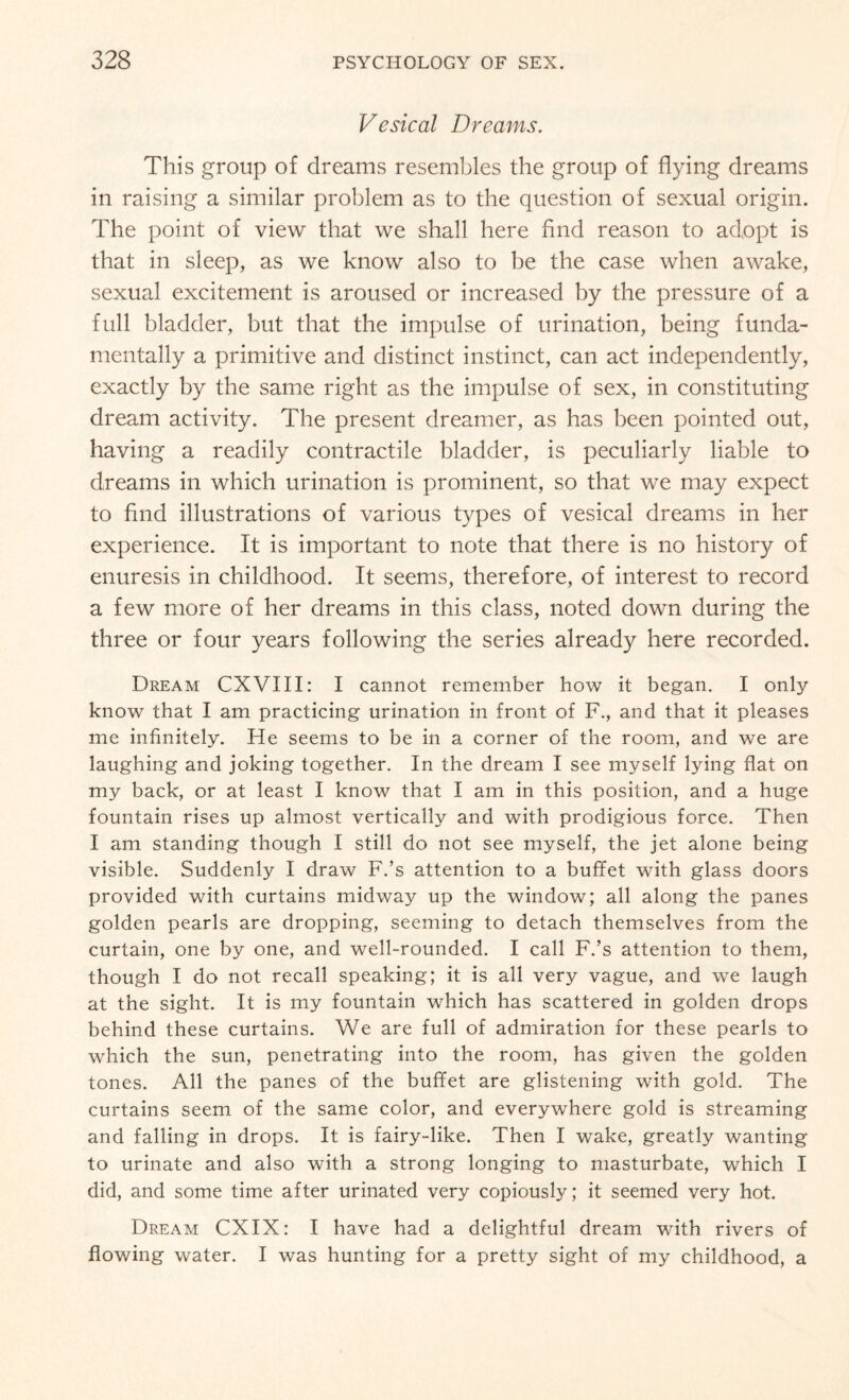 Vesical Dreams. This group of dreams resembles the group of flying dreams in raising a similar problem as to the question of sexual origin. The point of view that we shall here find reason to adopt is that in sleep, as we know also to be the case when awake, sexual excitement is aroused or increased by the pressure of a full bladder, but that the impulse of urination, being funda¬ mentally a primitive and distinct instinct, can act independently, exactly by the same right as the impulse of sex, in constituting dream activity. The present dreamer, as has been pointed out, having a readily contractile bladder, is peculiarly liable to dreams in which urination is prominent, so that we may expect to find illustrations of various types of vesical dreams in her experience. It is important to note that there is no history of enuresis in childhood. It seems, therefore, of interest to record a few more of her dreams in this class, noted down during the three or four years following the series already here recorded. Dream CXVIII: I cannot remember how it began. I only know that I am practicing urination in front of F., and that it pleases me infinitely. He seems to be in a corner of the room, and we are laughing and joking together. In the dream I see myself lying flat on my back, or at least I know that I am in this position, and a huge fountain rises up almost vertically and with prodigious force. Then I am standing though I still do not see myself, the jet alone being visible. Suddenly I draw F.’s attention to a buffet with glass doors provided with curtains midway up the window; all along the panes golden pearls are dropping, seeming to detach themselves from the curtain, one by one, and well-rounded. I call F.’s attention to them, though I do not recall speaking; it is all very vague, and we laugh at the sight. It is my fountain which has scattered in golden drops behind these curtains. We are full of admiration for these pearls to which the sun, penetrating into the room, has given the golden tones. All the panes of the buffet are glistening with gold. The curtains seem of the same color, and everywhere gold is streaming and falling in drops. It is fairy-like. Then I wake, greatly wanting to urinate and also with a strong longing to masturbate, which I did, and some time after urinated very copiously; it seemed very hot. Dream CXIX: I have had a delightful dream with rivers of flowing water. I was hunting for a pretty sight of my childhood, a