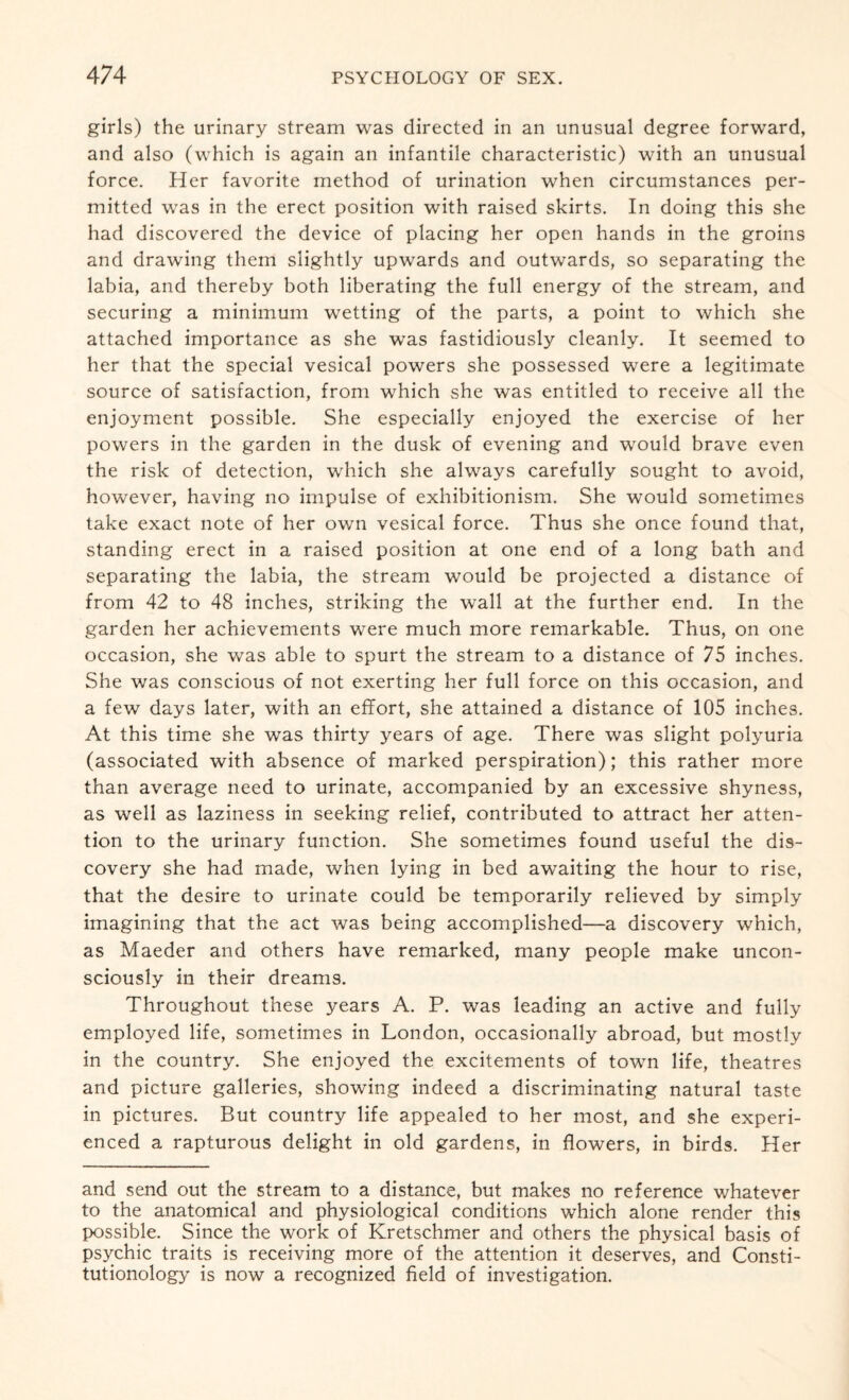 girls) the urinary stream was directed in an unusual degree forward, and also (which is again an infantile characteristic) with an unusual force. Her favorite method of urination when circumstances per¬ mitted was in the erect position with raised skirts. In doing this she had discovered the device of placing her open hands in the groins and drawing them slightly upwards and outwards, so separating the labia, and thereby both liberating the full energy of the stream, and securing a minimum wetting of the parts, a point to which she attached importance as she was fastidiously cleanly. It seemed to her that the special vesical powers she possessed were a legitimate source of satisfaction, from which she was entitled to receive all the enjoyment possible. She especially enjoyed the exercise of her powers in the garden in the dusk of evening and would brave even the risk of detection, which she always carefully sought to avoid, however, having no impulse of exhibitionism. She would sometimes take exact note of her own vesical force. Thus she once found that, standing erect in a raised position at one end of a long bath and separating the labia, the stream would be projected a distance of from 42 to 48 inches, striking the wall at the further end. In the garden her achievements were much more remarkable. Thus, on one occasion, she was able to spurt the stream to a distance of 75 inches. She was conscious of not exerting her full force on this occasion, and a few days later, with an effort, she attained a distance of 105 inches. At this time she was thirty years of age. There was slight polyuria (associated with absence of marked perspiration); this rather more than average need to urinate, accompanied by an excessive shyness, as well as laziness in seeking relief, contributed to attract her atten¬ tion to the urinary function. She sometimes found useful the dis¬ covery she had made, when lying in bed awaiting the hour to rise, that the desire to urinate could be temporarily relieved by simply imagining that the act was being accomplished—a discovery which, as Maeder and others have remarked, many people make uncon¬ sciously in their dreams. Throughout these years A. P. was leading an active and fully employed life, sometimes in London, occasionally abroad, but mostly in the country. She enjoyed the excitements of town life, theatres and picture galleries, showing indeed a discriminating natural taste in pictures. But country life appealed to her most, and she experi¬ enced a rapturous delight in old gardens, in flowers, in birds. Her and send out the stream to a distance, but makes no reference whatever to the anatomical and physiological conditions which alone render this possible. Since the work of Kretschmer and others the physical basis of psychic traits is receiving more of the attention it deserves, and Consti- tutionology is now a recognized field of investigation.