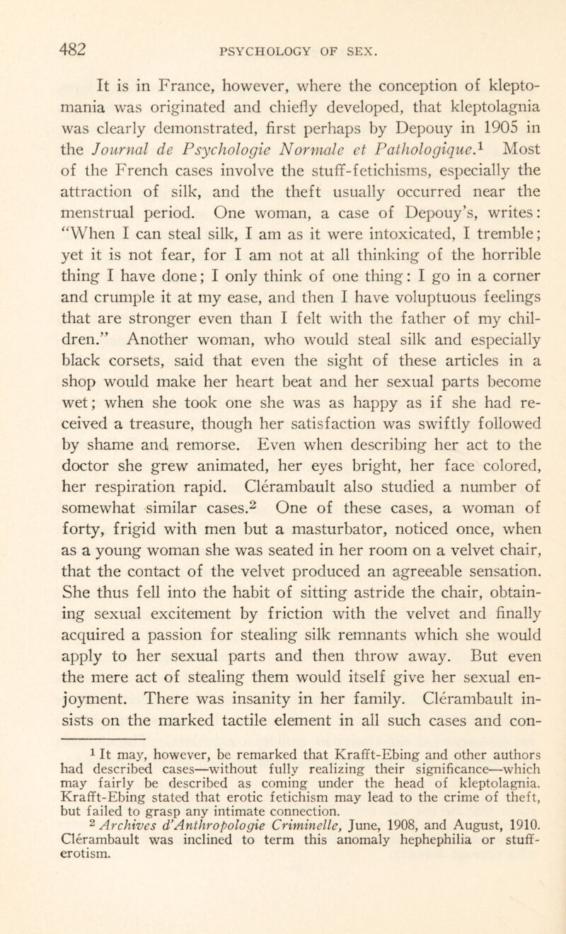 It is in France, however, where the conception of klepto¬ mania was originated and chiefly developed, that kleptolagnia was clearly demonstrated, first perhaps by Depouy in 1905 in the Journal de Psychologie Normale et Pathologique.1 Most of the French cases involve the stufif-fetichisms, especially the attraction of silk, and the theft usually occurred near the menstrual period. One woman, a case of Depouy’s, writes: “When I can steal silk, I am as it were intoxicated, I tremble; yet it is not fear, for I am not at all thinking of the horrible thing I have done; I only think of one thing: I go in a corner and crumple it at my ease, and then I have voluptuous feelings that are stronger even than I felt with the father of my chil¬ dren.” Another woman, who would steal silk and especially black corsets, said that even the sight of these articles in a shop would make her heart beat and her sexual parts become wet; when she took one she was as happy as if she had re¬ ceived a treasure, though her satisfaction was swiftly followed by shame and remorse. Even when describing her act to the doctor she grew animated, her eyes bright, her face colored, her respiration rapid. Clerambault also studied a number of somewhat similar cases.2 One of these cases, a woman of forty, frigid with men but a masturbator, noticed once, when as a young woman she was seated in her room on a velvet chair, that the contact of the velvet produced an agreeable sensation. She thus fell into the habit of sitting astride the chair, obtain¬ ing sexual excitement by friction with the velvet and finally acquired a passion for stealing silk remnants which she would apply to her sexual parts and then throw away. But even the mere act of stealing them would itself give her sexual en¬ joyment. There was insanity in her family. Clerambault in¬ sists on the marked tactile element in all such cases and con- 1 It may, however, be remarked that Krafft-Ebing and other authors had described cases—without fully realizing their significance—which may fairly be described as coming under the head of kleptolagnia. Krafft-Ebing stated that erotic fetichism may lead to the crime of theft, but failed to grasp any intimate connection. 2 Archives d’Anthropologic Criminelle, June, 1908, and August, 1910. Clerambault was inclined to term this anomaly hephephilia or stuff- erotism.