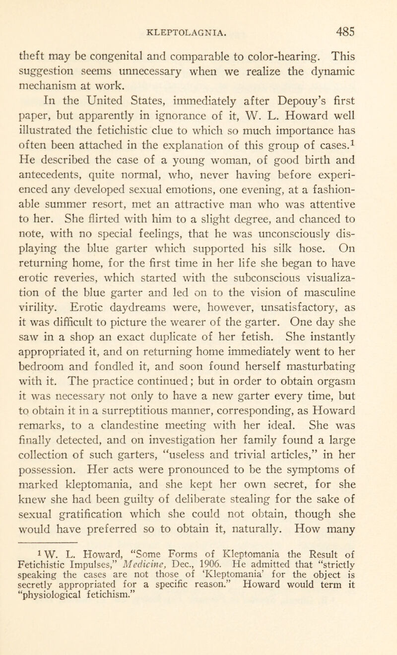 theft may be congenital and comparable to color-hearing. This suggestion seems unnecessary when we realize the dynamic mechanism at work. In the United States, immediately after Depouy’s first paper, but apparently in ignorance of it, W. L. Howard well illustrated the fetichistic clue to which so much importance has often been attached in the explanation of this group of cases.1 He described the case of a young woman, of good birth and antecedents, quite normal, who, never having before experi¬ enced any developed sexual emotions, one evening, at a fashion¬ able summer resort, met an attractive man who was attentive to her. She flirted with him to a slight degree, and chanced to note, with no special feelings, that he was unconsciously dis¬ playing the blue garter which supported his silk hose. On returning home, for the first time in her life she began to have erotic reveries, which started with the subconscious visualiza¬ tion of the blue garter and led on to the vision of masculine virility. Erotic daydreams were, however, unsatisfactory, as it was difficult to picture the wearer of the garter. One day she saw in a shop an exact duplicate of her fetish. She instantly appropriated it, and on returning home immediately went to her bedroom and fondled it, and soon found herself masturbating with it. The practice continued; but in order to obtain orgasm it was necessary not only to have a new garter every time, but to obtain it in a surreptitious manner, corresponding, as Howard remarks, to a clandestine meeting with her ideal. She was finally detected, and on investigation her family found a large collection of such garters, ‘'useless and trivial articles/’ in her possession. Her acts were pronounced to be the symptoms of marked kleptomania, and she kept her own secret, for she knew she had been guilty of deliberate stealing for the sake of sexual gratification which she could not obtain, though she would have preferred so to obtain it, naturally. How many 1W. L. Howard, “Some Forms of Kleptomania the Result of Fetichistic Impulses,” Medicine, Dec., 1906. He admitted that “strictly speaking the cases are not those of ‘Kleptomania’ for the object is secretly appropriated for a specific reason.” Howard would term it “physiological fetichism.”
