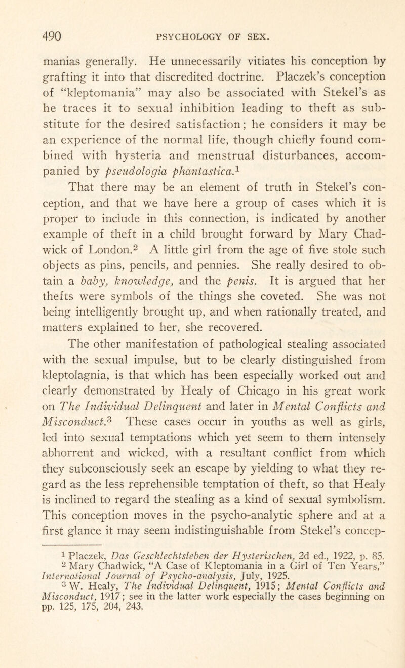 manias generally. He unnecessarily vitiates his conception by grafting it into that discredited doctrine. Placzek’s conception of “kleptomania” may also be associated with Stekel’s as he traces it to sexual inhibition leading to theft as sub¬ stitute for the desired satisfaction; he considers it may be an experience of the normal life, though chiefly found com¬ bined with hysteria and menstrual disturbances, accom¬ panied by pseud otogia phantastica.1 That there may be an element of truth in Stekel’s con¬ ception, and that we have here a group of cases which it is proper to include in this connection, is indicated by another example of theft in a child brought forward by Mary Chad¬ wick of London.2 A little girl from the age of five stole such objects as pins, pencils, and pennies. She really desired to ob¬ tain a baby, knowledge, and the penis. It is argued that her thefts were symbols of the things she coveted. She was not being intelligently brought up, and when rationally treated, and matters explained to her, she recovered. The other manifestation of pathological stealing associated with the sexual impulse, but to be clearly distinguished from kleptolagnia, is that which has been especially worked out and clearly demonstrated by Healy of Chicago in his great work on The Individual Delinquent and later in Mental Conflicts and Misconduct.3 These cases occur in youths as well as girls, led into sexual temptations which yet seem to them intensely abhorrent and wicked, with a resultant conflict from which they subconsciously seek an escape by yielding to what they re¬ gard as the less reprehensible temptation of theft, so that Healy is inclined to regard the stealing as a kind of sexual symbolism. This conception moves in the psycho-analytic sphere and at a first glance it may seem indistinguishable from Stekel’s concep- 1 Placzek, Das Geschtechtsleben der Hysterischen, 2d ed., 1922, p. 85. 2 Mary Chadwick, “A Case of Kleptomania in a Girl of Ten Years,” International Journal of Psycho-analysis, July, 1925. 3 W. Healy, The Individual Delinquent, 1915; Mental Conflicts and Misconduct, 1917; see in the latter work especially the cases beginning on pp. 125, 175, 204, 243.