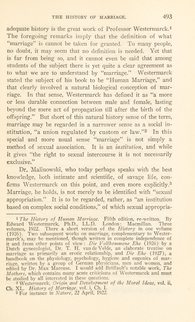 adequate history is the great work of Professor Westermarck.1 The foregoing remarks imply that the definition of what “marriage” is cannot be taken for granted. To many people, no doubt, it may seem that no definition is needed. Yet that is far from being so, and it cannot even be said that among students of the subject there is yet quite a clear agreement as to what we are to understand by “marriage.” Westermarck stated the subject of his book to be “Human Marriage,” and that clearly involved a natural biological conception of mar¬ riage. In that sense, Westermarck has defined it as “a more or less durable connection between male and female, lasting beyond the mere act of propagation till after the birth of the offspring.” But short of this natural history sense of the term, marriage may be regarded in a narrower sense as a social in¬ stitution, “a union regulated by custom or law.”2 In this special and more usual sense “marriage” is not simply a method of sexual association. It is an institution, and while it gives “the right to sexual intercourse it is not necessarily exclusive.” Dr, Malinowski, who today perhaps speaks with the best knowledge, both intimate and scientific, of savage life, con¬ firms Westermarck on this point, and even more explicitly.3 Marriage, he holds, is not merely to be identified with “sexual appropriation.” It is to be regarded, rather, as “an institution based on complex social conditions,” of which sexual appropria- 1 The History of Human Marriage. Fifth edition, re-written. By- Edward Westermarck, Ph.D., LL.D. London: Macmillan. Three volumes, 1922. There a short version of the History in one volume (1926). Two subsequent works on marriage, complementary to Wester- marck’s, may be mentioned, though written in complete independence of it and from other points of view: Die Vollkommene Ehe (1926) by a Dutch gynecologist, Dr. T. H. van de Velde, an elaborate treatise on marriage as primarily an erotic relationship, and Die Ehe (1927), a handbook on the physiology, psychology, hygiene and eugenics of mar¬ riage, written by a group of German physicians, men and women, and edited by Dr. Max Marcuse. I would add Briffault’s notable work, The Mothers, which contains many acute criticisms of Westermarck and must be studied by all interested in these questions. 2 Westermarck, Origin and Development of the Moral Ideas, vol. ii, Ch. XL. History of Marriage, vol. i, Ch. I. 3 For instance in Nature, 22 April, 1922.