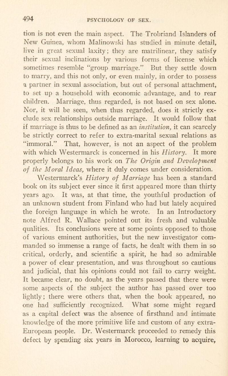 tion is not even the main aspect. The Trobriand Islanders of New Guinea, whom Malinowski has studied in minute detail, live in great sexual laxity; they are matrilinear, they satisfy their sexual inclinations by various forms of license which sometimes resemble “group marriage.” But they settle down to marry, and this not only, or even mainly, in order to possess a partner in sexual association, but out of personal attachment, to set up a household with economic advantage, and to rear children. Marriage, thus regarded, is not based on sex alone. Nor, it will be seen, when thus regarded, does it strictly ex¬ clude sex relationships outside marriage. It would follow that if marriage is thus to be defined as an institution, it can scarcely be strictly correct to refer to extra-marital sexual relations as “immoral.” That, however, is not an aspect of the problem with which Westermarck is concerned in his History. It more properly belongs to his work on The Origin and Development of the Moral Ideas, where it duly comes under consideration. Westermarck’s History of Marriage has been a standard book on its subject ever since it first appeared more than thirty years ago. It was, at that time, the youthful production of an unknown student from Finland who had but lately acquired the foreign language in which he wrote. In an Introductory note Alfred R. Wallace pointed out its fresh and valuable qualities. Its conclusions were at some points opposed to those of various eminent authorities, but the new investigator com¬ manded so immense a range of facts, he dealt with them in so critical, orderly, and scientific a spirit, he had so admirable a power of clear presentation, and was throughout so cautious and judicial, that his opinions could not fail to carry weight. It became clear, no doubt, as the years passed that there were some aspects of the subject the author has passed over too lightly; there were others that, when the book appeared, no one had sufficiently recognized. What some might regard as a capital defect was the absence of firsthand and intimate knowledge of the more primitive life and custom of any extra- European people. Dr. Westermarck proceeded to remedy this defect by spending six years in Morocco, learning to acquire,