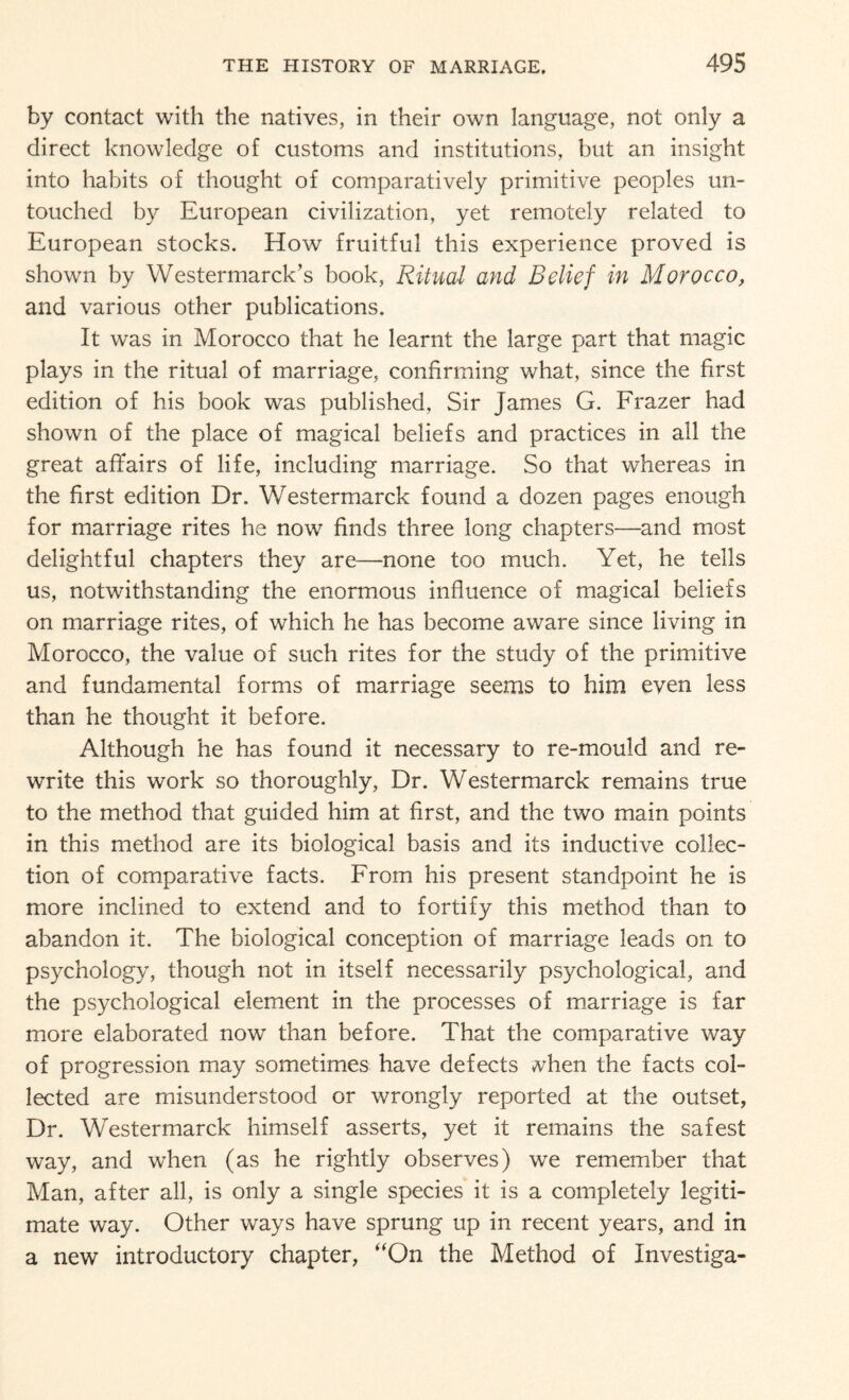 by contact with the natives, in their own language, not only a direct knowledge of customs and institutions, but an insight into habits of thought of comparatively primitive peoples un¬ touched by European civilization, yet remotely related to European stocks. How fruitful this experience proved is shown by Westermarck’s book, Ritual and Belief in Morocco, and various other publications. It was in Morocco that he learnt the large part that magic plays in the ritual of marriage, confirming what, since the first edition of his book was published, Sir James G. Frazer had shown of the place of magical beliefs and practices in all the great affairs of life, including marriage. So that whereas in the first edition Dr. Westermarck found a dozen pages enough for marriage rites he now finds three long chapters—and most delightful chapters they are—none too much. Yet, he tells us, notwithstanding the enormous influence of magical beliefs on marriage rites, of which he has become aware since living in Morocco, the value of such rites for the study of the primitive and fundamental forms of marriage seems to him even less than he thought it before. Although he has found it necessary to re-mould and re¬ write this work so thoroughly, Dr. Westermarck remains true to the method that guided him at first, and the two main points in this method are its biological basis and its inductive collec¬ tion of comparative facts. From his present standpoint he is more inclined to extend and to fortify this method than to abandon it. The biological conception of marriage leads on to psychology, though not in itself necessarily psychological, and the psychological element in the processes of marriage is far more elaborated now than before. That the comparative way of progression may sometimes have defects vhen the facts col¬ lected are misunderstood or wrongly reported at the outset, Dr. Westermarck himself asserts, yet it remains the safest way, and when (as he rightly observes) we remember that Man, after all, is only a single species it is a completely legiti¬ mate way. Other ways have sprung up in recent years, and in a new introductory chapter, “On the Method of Investiga-