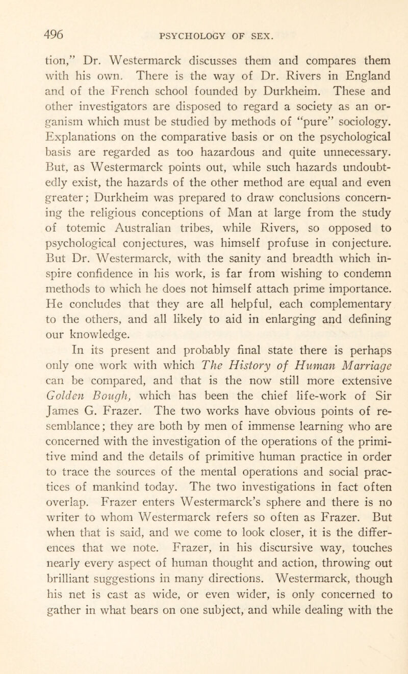 tion,” Dr. Westermarck discusses them and compares them with his own. There is the way of Dr. Rivers in England and of the French school founded by Durkheim. These and other investigators are disposed to regard a society as an or¬ ganism which must be studied by methods of “pure” sociology. Explanations on the comparative basis or on the psychological basis are regarded as too hazardous and quite unnecessary. But, as Westermarck points out, while such hazards undoubt¬ edly exist, the hazards of the other method are equal and even greater; Durkheim was prepared to draw conclusions concern¬ ing the religious conceptions of Man at large from the study of totemic Australian tribes, while Rivers, so opposed to psychological conjectures, was himself profuse in conjecture. But Dr. Westermarck, with the sanity and breadth which in¬ spire confidence in his work, is far from wishing to condemn methods to which he does not himself attach prime importance. He concludes that they are all helpful, each complementary to the others, and all likely to aid in enlarging and defining our knowledge. In its present and probably final state there is perhaps only one work with which The History of Human Marriage can be compared, and that is the now still more extensive Golden Bough, which has been the chief life-work of Sir James G. Frazer. The two works have obvious points of re¬ semblance; they are both by men of immense learning who are concerned with the investigation of the operations of the primi¬ tive mind and the details of primitive human practice in order to trace the sources of the mental operations and social prac¬ tices of mankind today. The two investigations in fact often overlap. Frazer enters Westermarck’s sphere and there is no writer to whom Westermarck refers so often as Frazer. But when that is said, and we come to look closer, it is the differ¬ ences that we note. Frazer, in his discursive way, touches nearly every aspect of human thought and action, throwing out brilliant suggestions in many directions. Westermarck, though his net is cast as wide, or even wider, is only concerned to gather in what bears on one subject, and while dealing with the