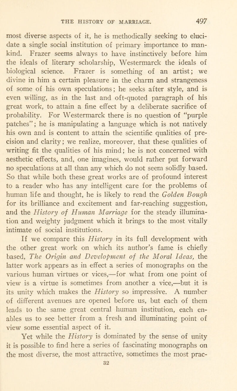 most diverse aspects of it, he is methodically seeking to eluci¬ date a single social institution of primary importance to man¬ kind. Frazer seems always to have instinctively before him the ideals of literary scholarship, Westermarck the ideals of biological science. Frazer is something of an artist; we divine in him a certain pleasure in the charm and strangeness of some of his own speculations; he seeks after style, and is even willing, as in the last and oft-quoted paragraph of his great work, to attain a fine effect by a deliberate sacrifice of probability. For Westermarck there is no question of “purple patches”; he is manipulating a language which is not natively his own and is content to attain the scientific qualities of pre¬ cision and clarity; we realize, moreover, that these qualities of writing fit the qualities of his mind; he is not concerned with aesthetic effects, and, one imagines, would rather put forward no speculations at all than any which do not seem solidly based. So that while both these great works are of profound interest to a reader who has any intelligent care for the problems of human life and thought, he is likely to read the Golden Bough for its brilliance and excitement and far-reaching suggestion, and the History of Human Marriage for the steady illumina¬ tion and weighty judgment which it brings to the most vitally intimate of social institutions. If we compare this History in its full development with the other great work on which its author’s fame is chiefly based, The Origin and Development of the Moral Ideas, the latter work appears as in effect a series of monographs on the various human virtues or vices,—for what from one point of view is a virtue is sometimes from another a vice,—but it is its unity which makes the History so impressive. A number of different avenues are opened before us, but each of them leads to the same great central human institution, each en¬ ables us to see better from a fresh and illuminating point of view some essential aspect of it. Yet while the History is dominated by the sense of unity it is possible to find here a series of fascinating monographs on the most diverse, the most attractive, sometimes the most prac- 32